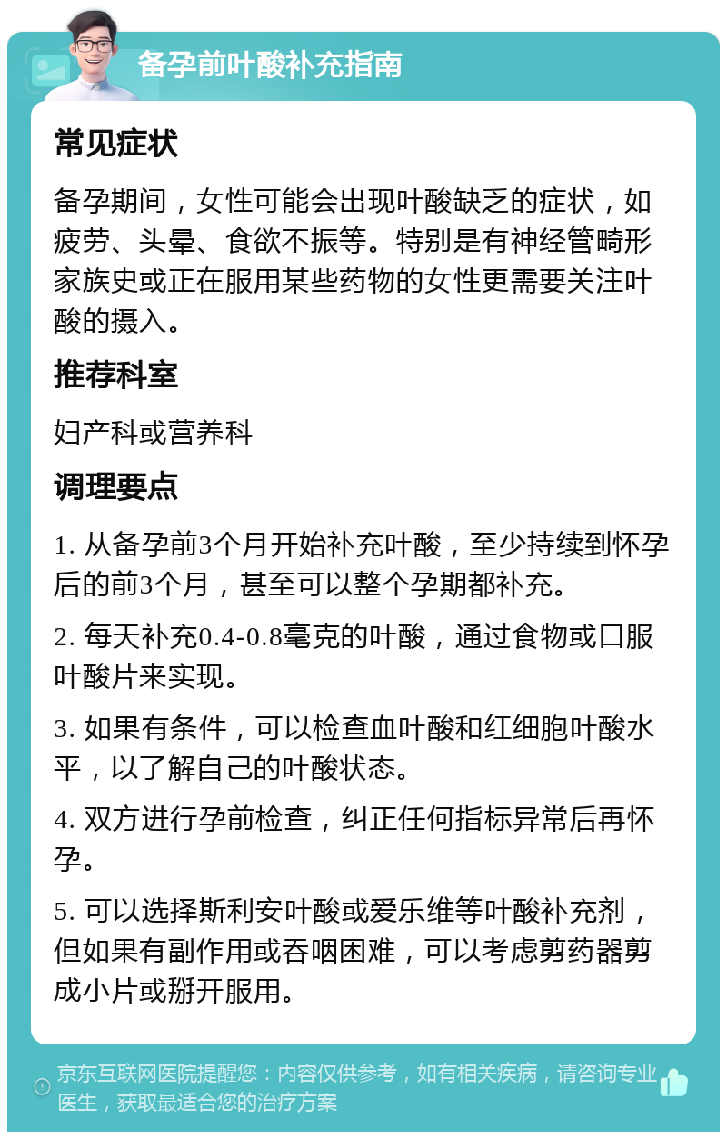 备孕前叶酸补充指南 常见症状 备孕期间，女性可能会出现叶酸缺乏的症状，如疲劳、头晕、食欲不振等。特别是有神经管畸形家族史或正在服用某些药物的女性更需要关注叶酸的摄入。 推荐科室 妇产科或营养科 调理要点 1. 从备孕前3个月开始补充叶酸，至少持续到怀孕后的前3个月，甚至可以整个孕期都补充。 2. 每天补充0.4-0.8毫克的叶酸，通过食物或口服叶酸片来实现。 3. 如果有条件，可以检查血叶酸和红细胞叶酸水平，以了解自己的叶酸状态。 4. 双方进行孕前检查，纠正任何指标异常后再怀孕。 5. 可以选择斯利安叶酸或爱乐维等叶酸补充剂，但如果有副作用或吞咽困难，可以考虑剪药器剪成小片或掰开服用。