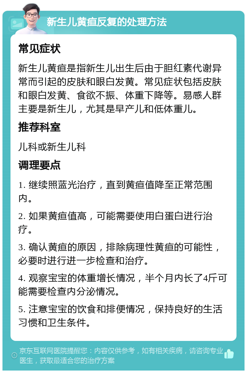 新生儿黄疸反复的处理方法 常见症状 新生儿黄疸是指新生儿出生后由于胆红素代谢异常而引起的皮肤和眼白发黄。常见症状包括皮肤和眼白发黄、食欲不振、体重下降等。易感人群主要是新生儿，尤其是早产儿和低体重儿。 推荐科室 儿科或新生儿科 调理要点 1. 继续照蓝光治疗，直到黄疸值降至正常范围内。 2. 如果黄疸值高，可能需要使用白蛋白进行治疗。 3. 确认黄疸的原因，排除病理性黄疸的可能性，必要时进行进一步检查和治疗。 4. 观察宝宝的体重增长情况，半个月内长了4斤可能需要检查内分泌情况。 5. 注意宝宝的饮食和排便情况，保持良好的生活习惯和卫生条件。