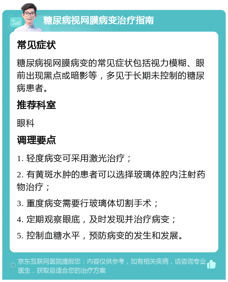 糖尿病视网膜病变治疗指南 常见症状 糖尿病视网膜病变的常见症状包括视力模糊、眼前出现黑点或暗影等，多见于长期未控制的糖尿病患者。 推荐科室 眼科 调理要点 1. 轻度病变可采用激光治疗； 2. 有黄斑水肿的患者可以选择玻璃体腔内注射药物治疗； 3. 重度病变需要行玻璃体切割手术； 4. 定期观察眼底，及时发现并治疗病变； 5. 控制血糖水平，预防病变的发生和发展。