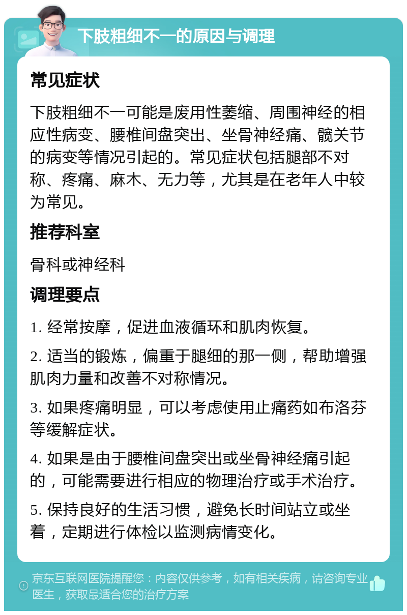 下肢粗细不一的原因与调理 常见症状 下肢粗细不一可能是废用性萎缩、周围神经的相应性病变、腰椎间盘突出、坐骨神经痛、髋关节的病变等情况引起的。常见症状包括腿部不对称、疼痛、麻木、无力等，尤其是在老年人中较为常见。 推荐科室 骨科或神经科 调理要点 1. 经常按摩，促进血液循环和肌肉恢复。 2. 适当的锻炼，偏重于腿细的那一侧，帮助增强肌肉力量和改善不对称情况。 3. 如果疼痛明显，可以考虑使用止痛药如布洛芬等缓解症状。 4. 如果是由于腰椎间盘突出或坐骨神经痛引起的，可能需要进行相应的物理治疗或手术治疗。 5. 保持良好的生活习惯，避免长时间站立或坐着，定期进行体检以监测病情变化。