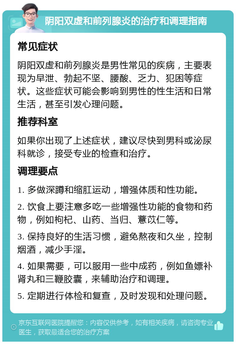 阴阳双虚和前列腺炎的治疗和调理指南 常见症状 阴阳双虚和前列腺炎是男性常见的疾病，主要表现为早泄、勃起不坚、腰酸、乏力、犯困等症状。这些症状可能会影响到男性的性生活和日常生活，甚至引发心理问题。 推荐科室 如果你出现了上述症状，建议尽快到男科或泌尿科就诊，接受专业的检查和治疗。 调理要点 1. 多做深蹲和缩肛运动，增强体质和性功能。 2. 饮食上要注意多吃一些增强性功能的食物和药物，例如枸杞、山药、当归、薏苡仁等。 3. 保持良好的生活习惯，避免熬夜和久坐，控制烟酒，减少手淫。 4. 如果需要，可以服用一些中成药，例如鱼嫖补肾丸和三鞭胶囊，来辅助治疗和调理。 5. 定期进行体检和复查，及时发现和处理问题。