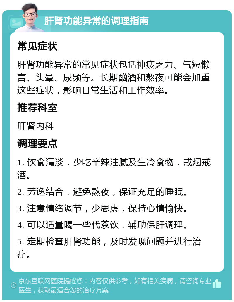 肝肾功能异常的调理指南 常见症状 肝肾功能异常的常见症状包括神疲乏力、气短懒言、头晕、尿频等。长期酗酒和熬夜可能会加重这些症状，影响日常生活和工作效率。 推荐科室 肝肾内科 调理要点 1. 饮食清淡，少吃辛辣油腻及生冷食物，戒烟戒酒。 2. 劳逸结合，避免熬夜，保证充足的睡眠。 3. 注意情绪调节，少思虑，保持心情愉快。 4. 可以适量喝一些代茶饮，辅助保肝调理。 5. 定期检查肝肾功能，及时发现问题并进行治疗。