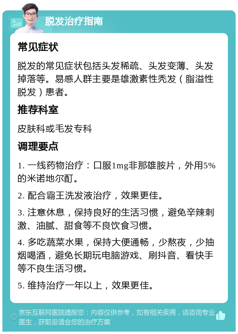 脱发治疗指南 常见症状 脱发的常见症状包括头发稀疏、头发变薄、头发掉落等。易感人群主要是雄激素性秃发（脂溢性脱发）患者。 推荐科室 皮肤科或毛发专科 调理要点 1. 一线药物治疗：口服1mg非那雄胺片，外用5%的米诺地尔酊。 2. 配合霸王洗发液治疗，效果更佳。 3. 注意休息，保持良好的生活习惯，避免辛辣刺激、油腻、甜食等不良饮食习惯。 4. 多吃蔬菜水果，保持大便通畅，少熬夜，少抽烟喝酒，避免长期玩电脑游戏、刷抖音、看快手等不良生活习惯。 5. 维持治疗一年以上，效果更佳。