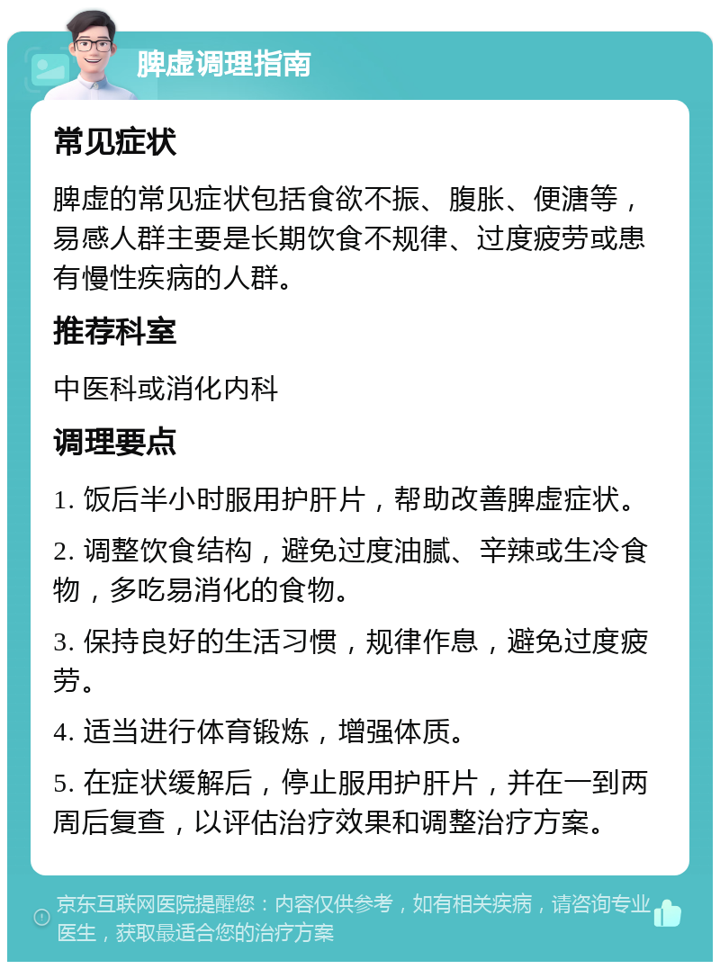 脾虚调理指南 常见症状 脾虚的常见症状包括食欲不振、腹胀、便溏等，易感人群主要是长期饮食不规律、过度疲劳或患有慢性疾病的人群。 推荐科室 中医科或消化内科 调理要点 1. 饭后半小时服用护肝片，帮助改善脾虚症状。 2. 调整饮食结构，避免过度油腻、辛辣或生冷食物，多吃易消化的食物。 3. 保持良好的生活习惯，规律作息，避免过度疲劳。 4. 适当进行体育锻炼，增强体质。 5. 在症状缓解后，停止服用护肝片，并在一到两周后复查，以评估治疗效果和调整治疗方案。