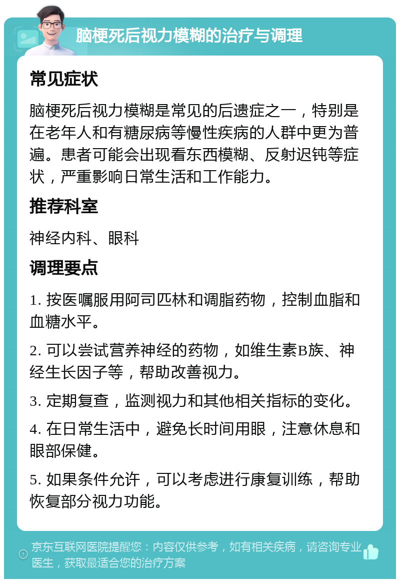 脑梗死后视力模糊的治疗与调理 常见症状 脑梗死后视力模糊是常见的后遗症之一，特别是在老年人和有糖尿病等慢性疾病的人群中更为普遍。患者可能会出现看东西模糊、反射迟钝等症状，严重影响日常生活和工作能力。 推荐科室 神经内科、眼科 调理要点 1. 按医嘱服用阿司匹林和调脂药物，控制血脂和血糖水平。 2. 可以尝试营养神经的药物，如维生素B族、神经生长因子等，帮助改善视力。 3. 定期复查，监测视力和其他相关指标的变化。 4. 在日常生活中，避免长时间用眼，注意休息和眼部保健。 5. 如果条件允许，可以考虑进行康复训练，帮助恢复部分视力功能。