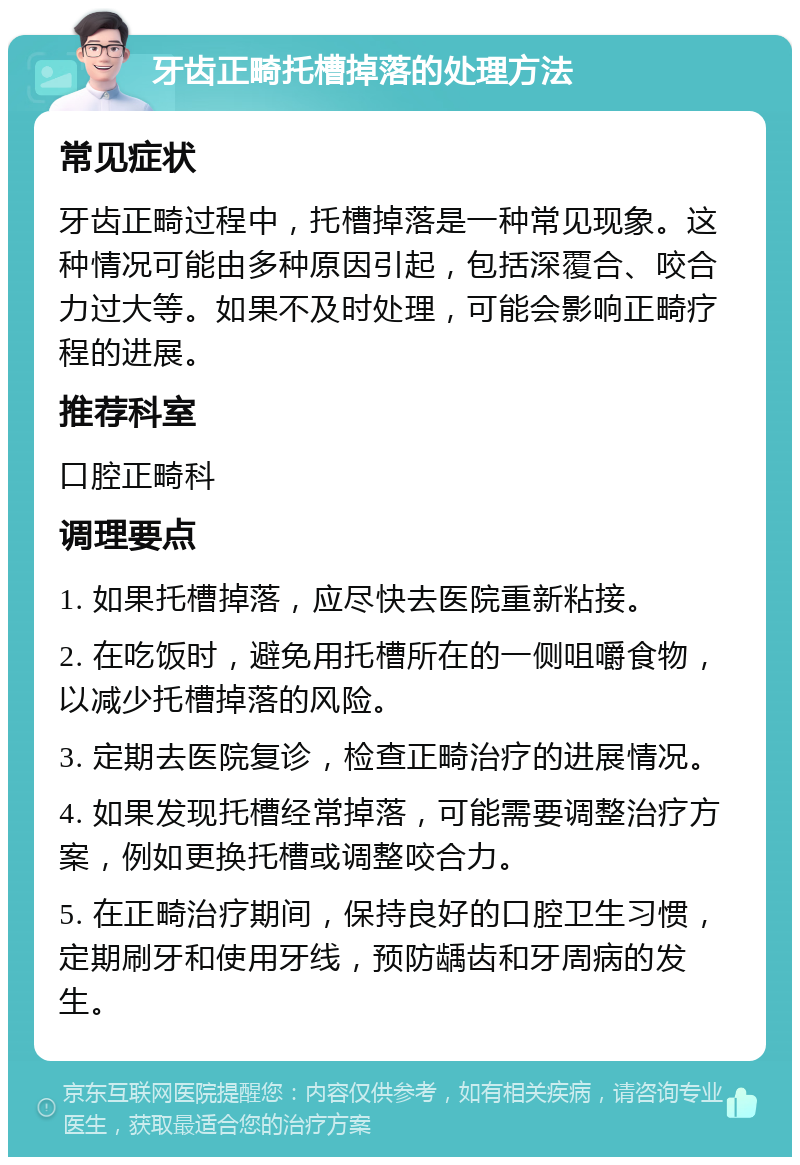 牙齿正畸托槽掉落的处理方法 常见症状 牙齿正畸过程中，托槽掉落是一种常见现象。这种情况可能由多种原因引起，包括深覆合、咬合力过大等。如果不及时处理，可能会影响正畸疗程的进展。 推荐科室 口腔正畸科 调理要点 1. 如果托槽掉落，应尽快去医院重新粘接。 2. 在吃饭时，避免用托槽所在的一侧咀嚼食物，以减少托槽掉落的风险。 3. 定期去医院复诊，检查正畸治疗的进展情况。 4. 如果发现托槽经常掉落，可能需要调整治疗方案，例如更换托槽或调整咬合力。 5. 在正畸治疗期间，保持良好的口腔卫生习惯，定期刷牙和使用牙线，预防龋齿和牙周病的发生。