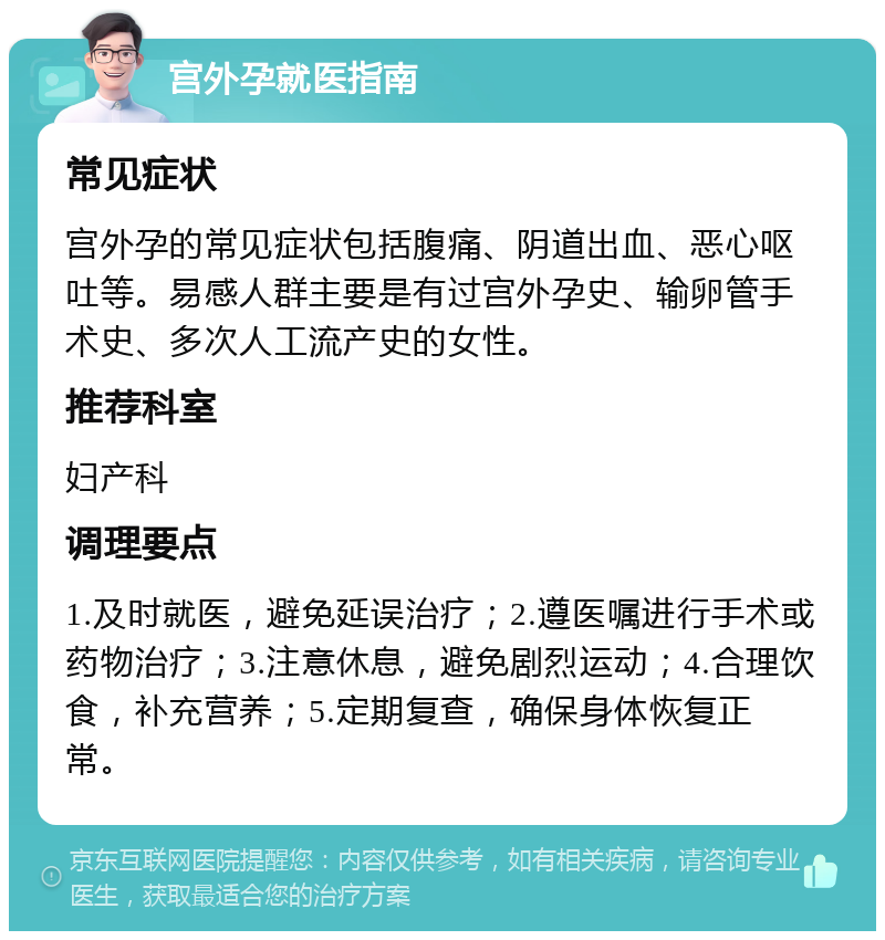 宫外孕就医指南 常见症状 宫外孕的常见症状包括腹痛、阴道出血、恶心呕吐等。易感人群主要是有过宫外孕史、输卵管手术史、多次人工流产史的女性。 推荐科室 妇产科 调理要点 1.及时就医，避免延误治疗；2.遵医嘱进行手术或药物治疗；3.注意休息，避免剧烈运动；4.合理饮食，补充营养；5.定期复查，确保身体恢复正常。