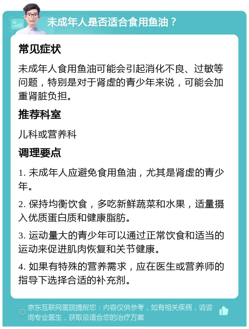 未成年人是否适合食用鱼油？ 常见症状 未成年人食用鱼油可能会引起消化不良、过敏等问题，特别是对于肾虚的青少年来说，可能会加重肾脏负担。 推荐科室 儿科或营养科 调理要点 1. 未成年人应避免食用鱼油，尤其是肾虚的青少年。 2. 保持均衡饮食，多吃新鲜蔬菜和水果，适量摄入优质蛋白质和健康脂肪。 3. 运动量大的青少年可以通过正常饮食和适当的运动来促进肌肉恢复和关节健康。 4. 如果有特殊的营养需求，应在医生或营养师的指导下选择合适的补充剂。