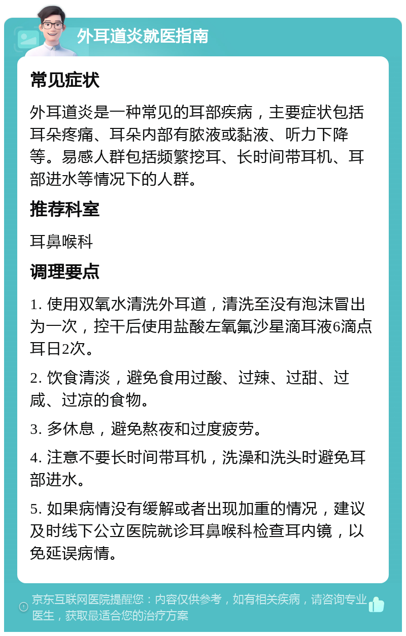 外耳道炎就医指南 常见症状 外耳道炎是一种常见的耳部疾病，主要症状包括耳朵疼痛、耳朵内部有脓液或黏液、听力下降等。易感人群包括频繁挖耳、长时间带耳机、耳部进水等情况下的人群。 推荐科室 耳鼻喉科 调理要点 1. 使用双氧水清洗外耳道，清洗至没有泡沫冒出为一次，控干后使用盐酸左氧氟沙星滴耳液6滴点耳日2次。 2. 饮食清淡，避免食用过酸、过辣、过甜、过咸、过凉的食物。 3. 多休息，避免熬夜和过度疲劳。 4. 注意不要长时间带耳机，洗澡和洗头时避免耳部进水。 5. 如果病情没有缓解或者出现加重的情况，建议及时线下公立医院就诊耳鼻喉科检查耳内镜，以免延误病情。