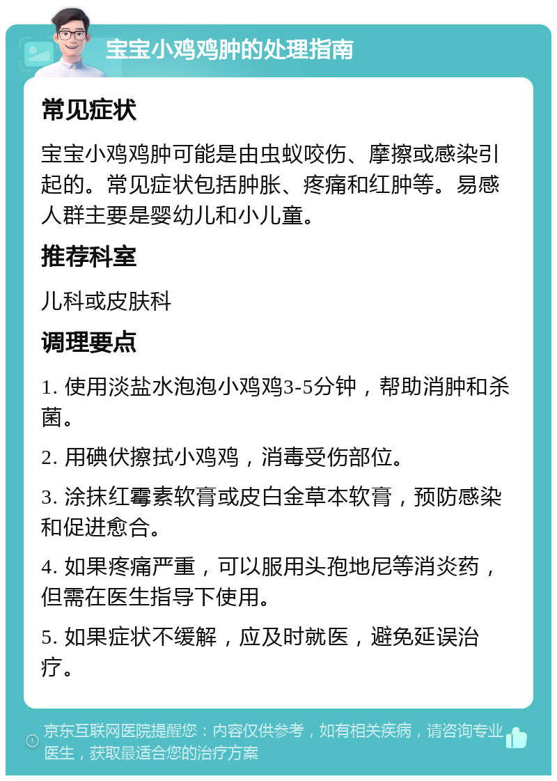 宝宝小鸡鸡肿的处理指南 常见症状 宝宝小鸡鸡肿可能是由虫蚁咬伤、摩擦或感染引起的。常见症状包括肿胀、疼痛和红肿等。易感人群主要是婴幼儿和小儿童。 推荐科室 儿科或皮肤科 调理要点 1. 使用淡盐水泡泡小鸡鸡3-5分钟，帮助消肿和杀菌。 2. 用碘伏擦拭小鸡鸡，消毒受伤部位。 3. 涂抹红霉素软膏或皮白金草本软膏，预防感染和促进愈合。 4. 如果疼痛严重，可以服用头孢地尼等消炎药，但需在医生指导下使用。 5. 如果症状不缓解，应及时就医，避免延误治疗。