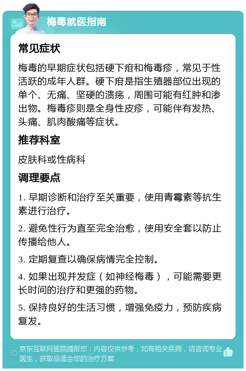 梅毒就医指南 常见症状 梅毒的早期症状包括硬下疳和梅毒疹，常见于性活跃的成年人群。硬下疳是指生殖器部位出现的单个、无痛、坚硬的溃疡，周围可能有红肿和渗出物。梅毒疹则是全身性皮疹，可能伴有发热、头痛、肌肉酸痛等症状。 推荐科室 皮肤科或性病科 调理要点 1. 早期诊断和治疗至关重要，使用青霉素等抗生素进行治疗。 2. 避免性行为直至完全治愈，使用安全套以防止传播给他人。 3. 定期复查以确保病情完全控制。 4. 如果出现并发症（如神经梅毒），可能需要更长时间的治疗和更强的药物。 5. 保持良好的生活习惯，增强免疫力，预防疾病复发。