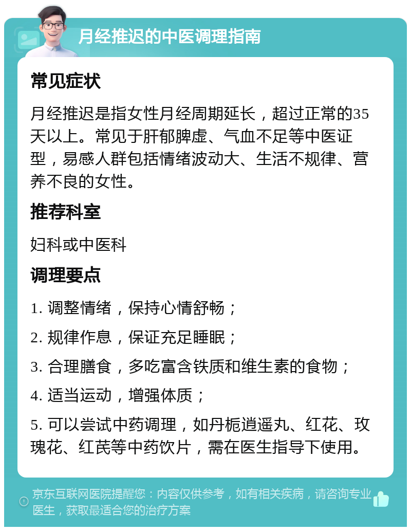 月经推迟的中医调理指南 常见症状 月经推迟是指女性月经周期延长，超过正常的35天以上。常见于肝郁脾虚、气血不足等中医证型，易感人群包括情绪波动大、生活不规律、营养不良的女性。 推荐科室 妇科或中医科 调理要点 1. 调整情绪，保持心情舒畅； 2. 规律作息，保证充足睡眠； 3. 合理膳食，多吃富含铁质和维生素的食物； 4. 适当运动，增强体质； 5. 可以尝试中药调理，如丹栀逍遥丸、红花、玫瑰花、红芪等中药饮片，需在医生指导下使用。