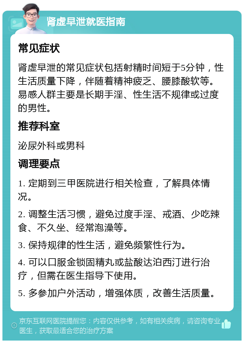 肾虚早泄就医指南 常见症状 肾虚早泄的常见症状包括射精时间短于5分钟，性生活质量下降，伴随着精神疲乏、腰膝酸软等。易感人群主要是长期手淫、性生活不规律或过度的男性。 推荐科室 泌尿外科或男科 调理要点 1. 定期到三甲医院进行相关检查，了解具体情况。 2. 调整生活习惯，避免过度手淫、戒酒、少吃辣食、不久坐、经常泡澡等。 3. 保持规律的性生活，避免频繁性行为。 4. 可以口服金锁固精丸或盐酸达泊西汀进行治疗，但需在医生指导下使用。 5. 多参加户外活动，增强体质，改善生活质量。