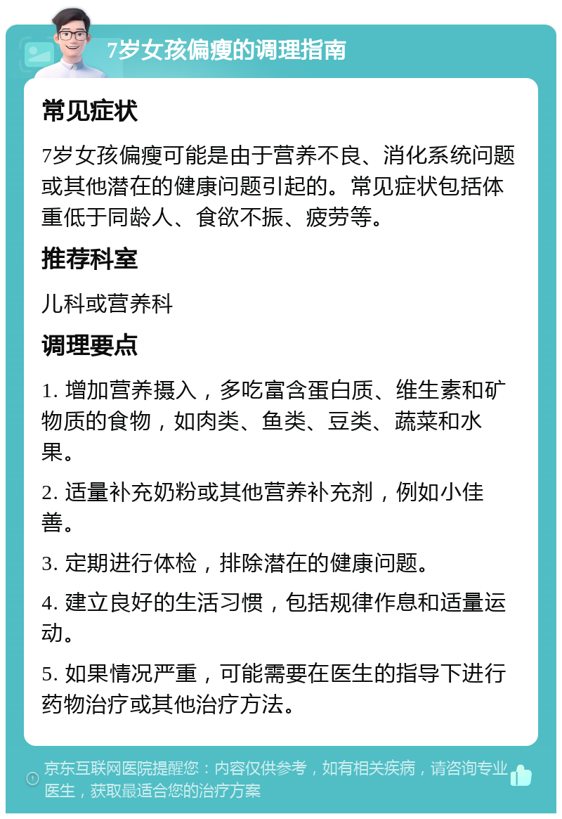 7岁女孩偏瘦的调理指南 常见症状 7岁女孩偏瘦可能是由于营养不良、消化系统问题或其他潜在的健康问题引起的。常见症状包括体重低于同龄人、食欲不振、疲劳等。 推荐科室 儿科或营养科 调理要点 1. 增加营养摄入，多吃富含蛋白质、维生素和矿物质的食物，如肉类、鱼类、豆类、蔬菜和水果。 2. 适量补充奶粉或其他营养补充剂，例如小佳善。 3. 定期进行体检，排除潜在的健康问题。 4. 建立良好的生活习惯，包括规律作息和适量运动。 5. 如果情况严重，可能需要在医生的指导下进行药物治疗或其他治疗方法。