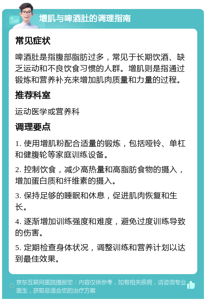 增肌与啤酒肚的调理指南 常见症状 啤酒肚是指腹部脂肪过多，常见于长期饮酒、缺乏运动和不良饮食习惯的人群。增肌则是指通过锻炼和营养补充来增加肌肉质量和力量的过程。 推荐科室 运动医学或营养科 调理要点 1. 使用增肌粉配合适量的锻炼，包括哑铃、单杠和健腹轮等家庭训练设备。 2. 控制饮食，减少高热量和高脂肪食物的摄入，增加蛋白质和纤维素的摄入。 3. 保持足够的睡眠和休息，促进肌肉恢复和生长。 4. 逐渐增加训练强度和难度，避免过度训练导致的伤害。 5. 定期检查身体状况，调整训练和营养计划以达到最佳效果。