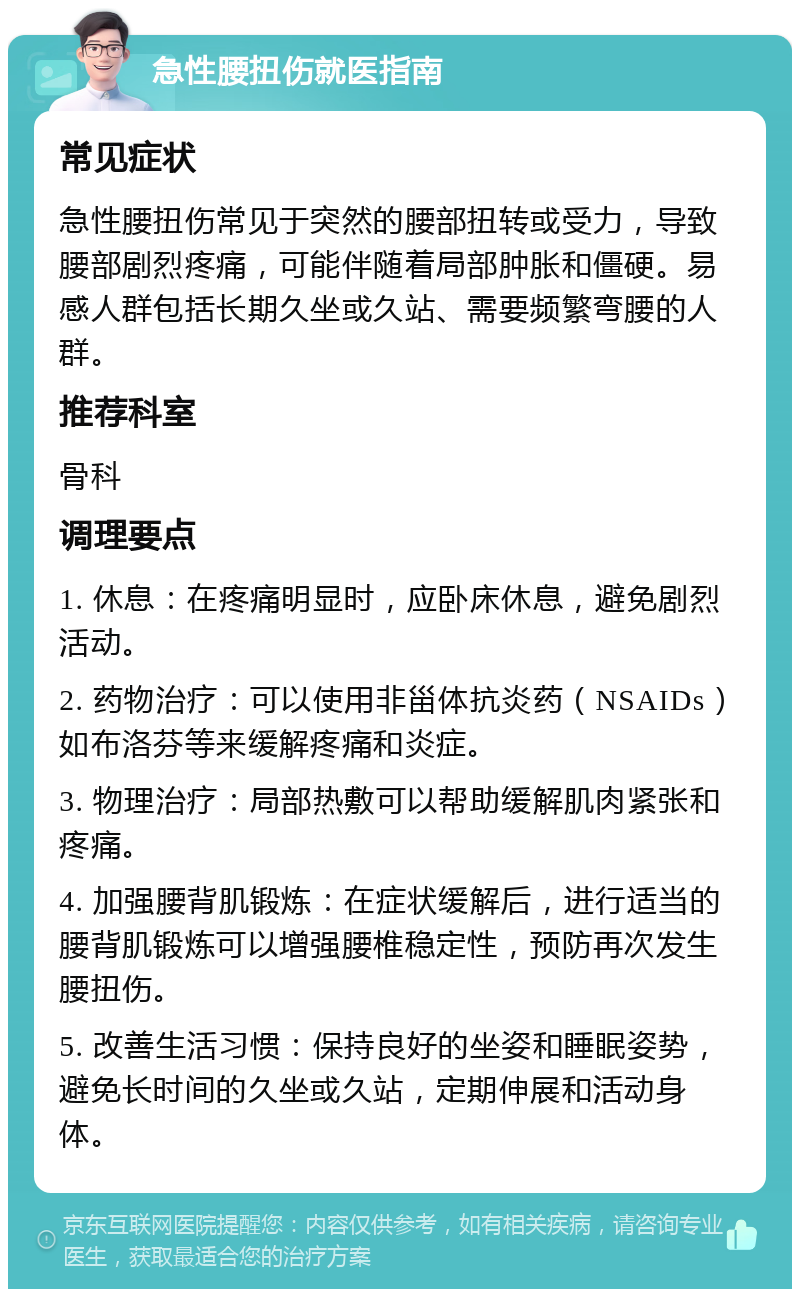 急性腰扭伤就医指南 常见症状 急性腰扭伤常见于突然的腰部扭转或受力，导致腰部剧烈疼痛，可能伴随着局部肿胀和僵硬。易感人群包括长期久坐或久站、需要频繁弯腰的人群。 推荐科室 骨科 调理要点 1. 休息：在疼痛明显时，应卧床休息，避免剧烈活动。 2. 药物治疗：可以使用非甾体抗炎药（NSAIDs）如布洛芬等来缓解疼痛和炎症。 3. 物理治疗：局部热敷可以帮助缓解肌肉紧张和疼痛。 4. 加强腰背肌锻炼：在症状缓解后，进行适当的腰背肌锻炼可以增强腰椎稳定性，预防再次发生腰扭伤。 5. 改善生活习惯：保持良好的坐姿和睡眠姿势，避免长时间的久坐或久站，定期伸展和活动身体。