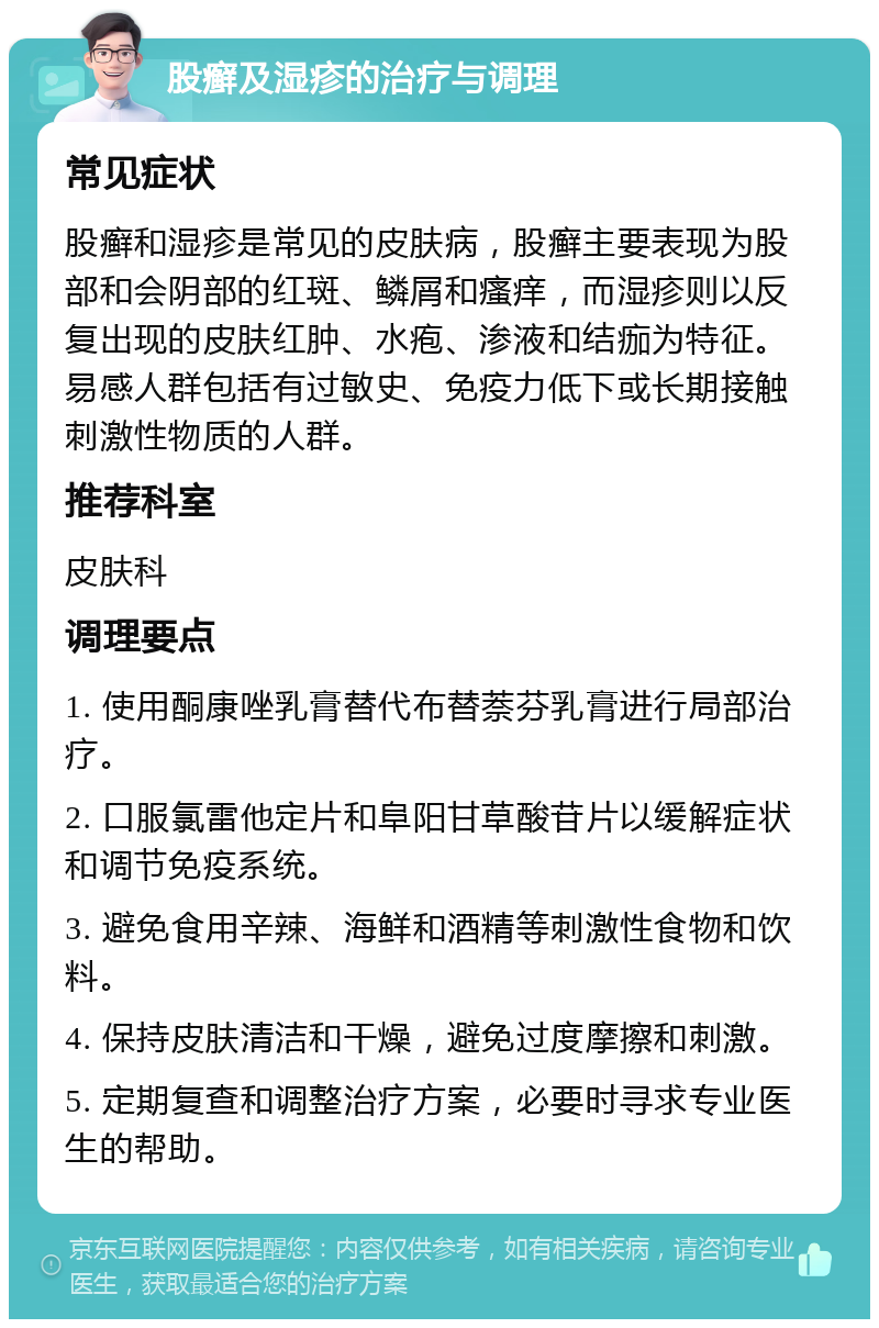 股癣及湿疹的治疗与调理 常见症状 股癣和湿疹是常见的皮肤病，股癣主要表现为股部和会阴部的红斑、鳞屑和瘙痒，而湿疹则以反复出现的皮肤红肿、水疱、渗液和结痂为特征。易感人群包括有过敏史、免疫力低下或长期接触刺激性物质的人群。 推荐科室 皮肤科 调理要点 1. 使用酮康唑乳膏替代布替萘芬乳膏进行局部治疗。 2. 口服氯雷他定片和阜阳甘草酸苷片以缓解症状和调节免疫系统。 3. 避免食用辛辣、海鲜和酒精等刺激性食物和饮料。 4. 保持皮肤清洁和干燥，避免过度摩擦和刺激。 5. 定期复查和调整治疗方案，必要时寻求专业医生的帮助。