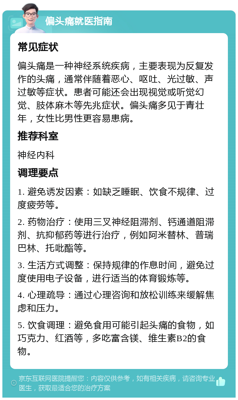 偏头痛就医指南 常见症状 偏头痛是一种神经系统疾病，主要表现为反复发作的头痛，通常伴随着恶心、呕吐、光过敏、声过敏等症状。患者可能还会出现视觉或听觉幻觉、肢体麻木等先兆症状。偏头痛多见于青壮年，女性比男性更容易患病。 推荐科室 神经内科 调理要点 1. 避免诱发因素：如缺乏睡眠、饮食不规律、过度疲劳等。 2. 药物治疗：使用三叉神经阻滞剂、钙通道阻滞剂、抗抑郁药等进行治疗，例如阿米替林、普瑞巴林、托吡酯等。 3. 生活方式调整：保持规律的作息时间，避免过度使用电子设备，进行适当的体育锻炼等。 4. 心理疏导：通过心理咨询和放松训练来缓解焦虑和压力。 5. 饮食调理：避免食用可能引起头痛的食物，如巧克力、红酒等，多吃富含镁、维生素B2的食物。