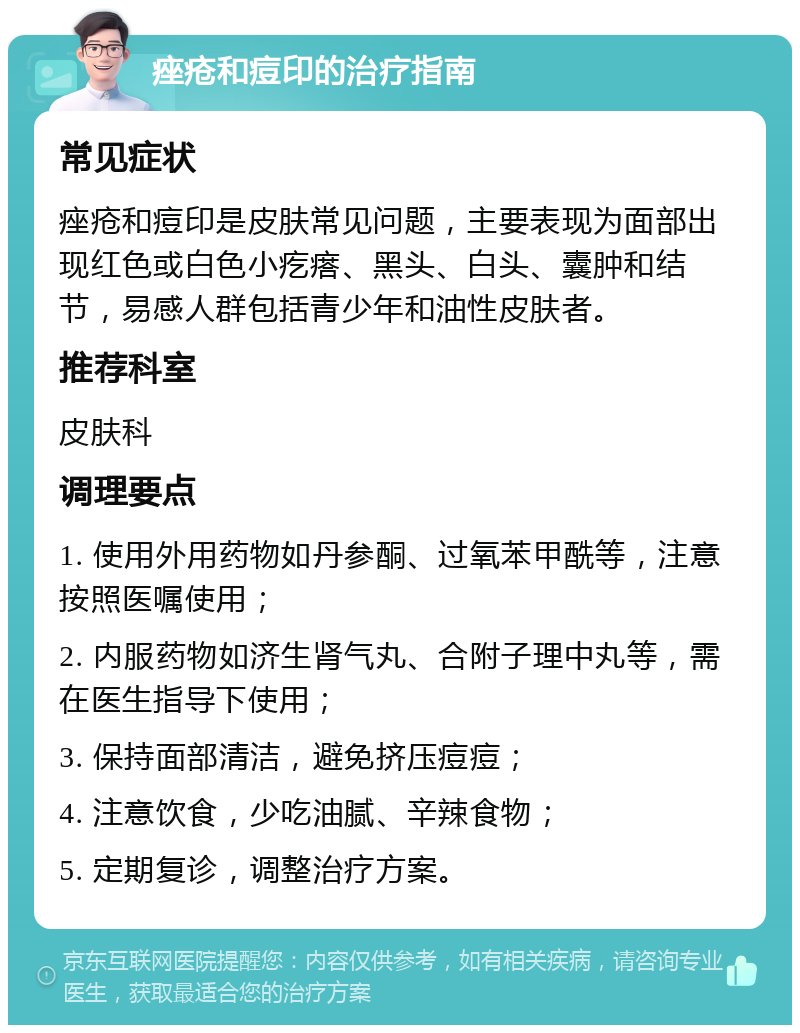 痤疮和痘印的治疗指南 常见症状 痤疮和痘印是皮肤常见问题，主要表现为面部出现红色或白色小疙瘩、黑头、白头、囊肿和结节，易感人群包括青少年和油性皮肤者。 推荐科室 皮肤科 调理要点 1. 使用外用药物如丹参酮、过氧苯甲酰等，注意按照医嘱使用； 2. 内服药物如济生肾气丸、合附子理中丸等，需在医生指导下使用； 3. 保持面部清洁，避免挤压痘痘； 4. 注意饮食，少吃油腻、辛辣食物； 5. 定期复诊，调整治疗方案。