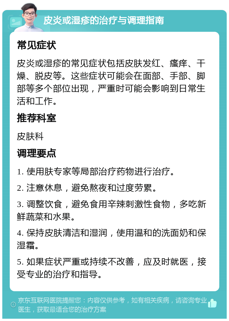 皮炎或湿疹的治疗与调理指南 常见症状 皮炎或湿疹的常见症状包括皮肤发红、瘙痒、干燥、脱皮等。这些症状可能会在面部、手部、脚部等多个部位出现，严重时可能会影响到日常生活和工作。 推荐科室 皮肤科 调理要点 1. 使用肤专家等局部治疗药物进行治疗。 2. 注意休息，避免熬夜和过度劳累。 3. 调整饮食，避免食用辛辣刺激性食物，多吃新鲜蔬菜和水果。 4. 保持皮肤清洁和湿润，使用温和的洗面奶和保湿霜。 5. 如果症状严重或持续不改善，应及时就医，接受专业的治疗和指导。