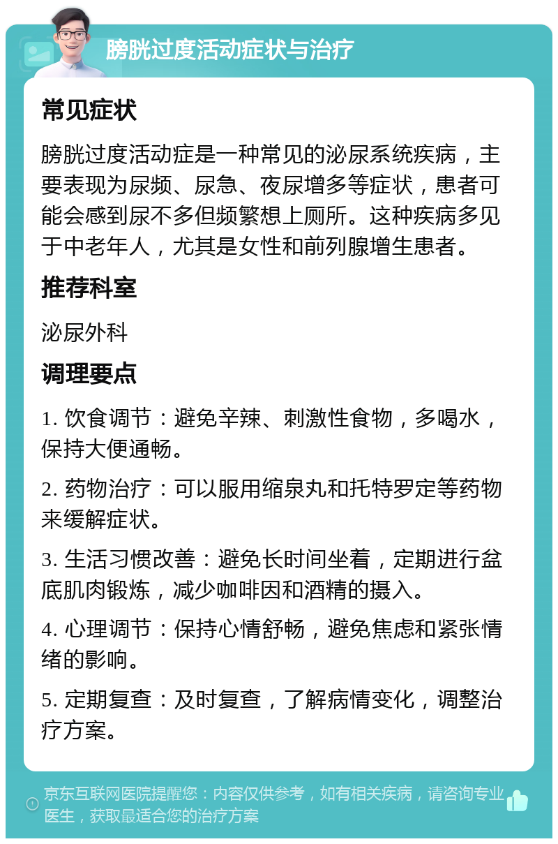 膀胱过度活动症状与治疗 常见症状 膀胱过度活动症是一种常见的泌尿系统疾病，主要表现为尿频、尿急、夜尿增多等症状，患者可能会感到尿不多但频繁想上厕所。这种疾病多见于中老年人，尤其是女性和前列腺增生患者。 推荐科室 泌尿外科 调理要点 1. 饮食调节：避免辛辣、刺激性食物，多喝水，保持大便通畅。 2. 药物治疗：可以服用缩泉丸和托特罗定等药物来缓解症状。 3. 生活习惯改善：避免长时间坐着，定期进行盆底肌肉锻炼，减少咖啡因和酒精的摄入。 4. 心理调节：保持心情舒畅，避免焦虑和紧张情绪的影响。 5. 定期复查：及时复查，了解病情变化，调整治疗方案。