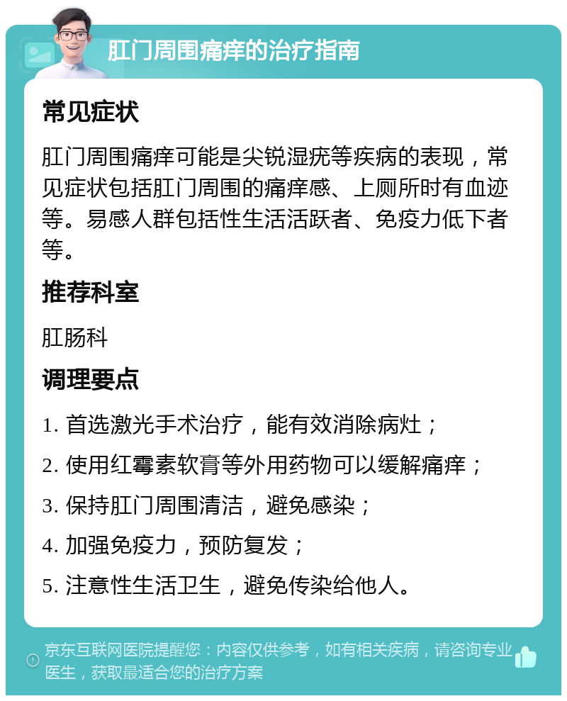 肛门周围痛痒的治疗指南 常见症状 肛门周围痛痒可能是尖锐湿疣等疾病的表现，常见症状包括肛门周围的痛痒感、上厕所时有血迹等。易感人群包括性生活活跃者、免疫力低下者等。 推荐科室 肛肠科 调理要点 1. 首选激光手术治疗，能有效消除病灶； 2. 使用红霉素软膏等外用药物可以缓解痛痒； 3. 保持肛门周围清洁，避免感染； 4. 加强免疫力，预防复发； 5. 注意性生活卫生，避免传染给他人。