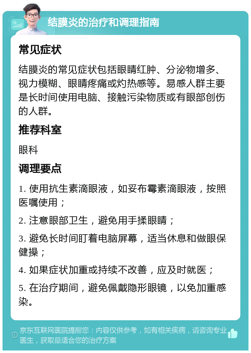 结膜炎的治疗和调理指南 常见症状 结膜炎的常见症状包括眼睛红肿、分泌物增多、视力模糊、眼睛疼痛或灼热感等。易感人群主要是长时间使用电脑、接触污染物质或有眼部创伤的人群。 推荐科室 眼科 调理要点 1. 使用抗生素滴眼液，如妥布霉素滴眼液，按照医嘱使用； 2. 注意眼部卫生，避免用手揉眼睛； 3. 避免长时间盯着电脑屏幕，适当休息和做眼保健操； 4. 如果症状加重或持续不改善，应及时就医； 5. 在治疗期间，避免佩戴隐形眼镜，以免加重感染。