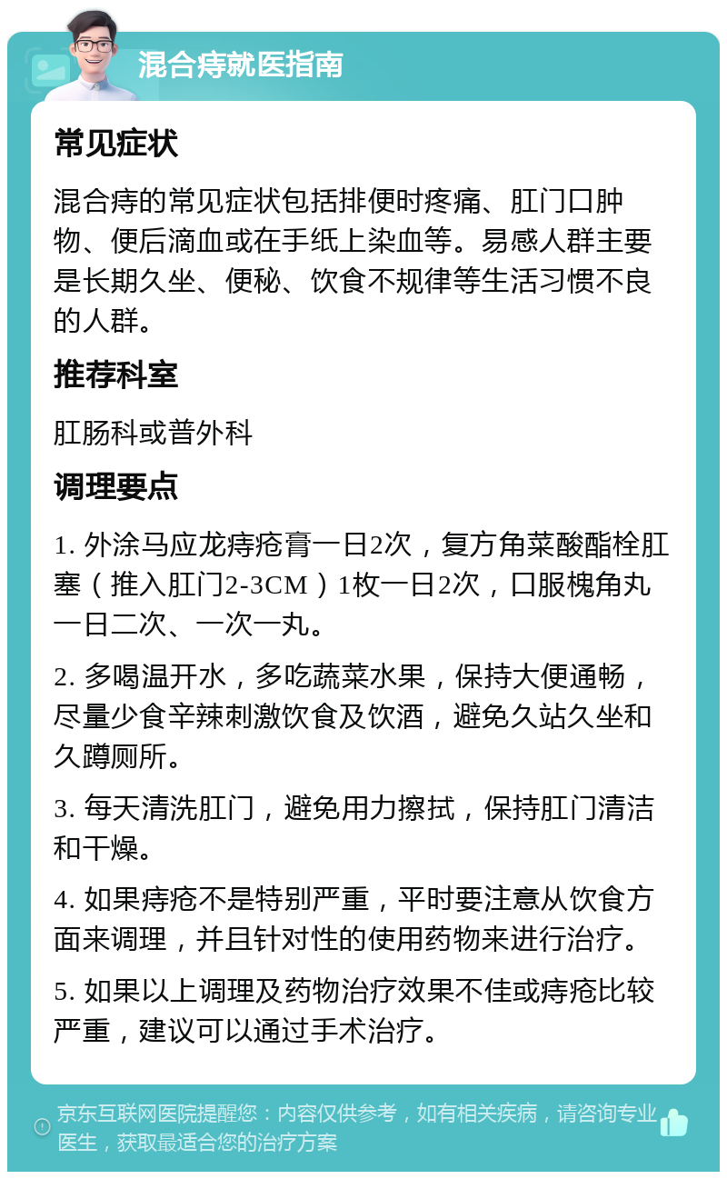 混合痔就医指南 常见症状 混合痔的常见症状包括排便时疼痛、肛门口肿物、便后滴血或在手纸上染血等。易感人群主要是长期久坐、便秘、饮食不规律等生活习惯不良的人群。 推荐科室 肛肠科或普外科 调理要点 1. 外涂马应龙痔疮膏一日2次，复方角菜酸酯栓肛塞（推入肛门2-3CM）1枚一日2次，口服槐角丸一日二次、一次一丸。 2. 多喝温开水，多吃蔬菜水果，保持大便通畅，尽量少食辛辣刺激饮食及饮酒，避免久站久坐和久蹲厕所。 3. 每天清洗肛门，避免用力擦拭，保持肛门清洁和干燥。 4. 如果痔疮不是特别严重，平时要注意从饮食方面来调理，并且针对性的使用药物来进行治疗。 5. 如果以上调理及药物治疗效果不佳或痔疮比较严重，建议可以通过手术治疗。