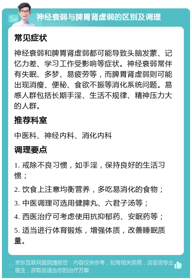 神经衰弱与脾胃肾虚弱的区别及调理 常见症状 神经衰弱和脾胃肾虚弱都可能导致头脑发蒙、记忆力差、学习工作受影响等症状。神经衰弱常伴有失眠、多梦、易疲劳等，而脾胃肾虚弱则可能出现消瘦、便秘、食欲不振等消化系统问题。易感人群包括长期手淫、生活不规律、精神压力大的人群。 推荐科室 中医科、神经内科、消化内科 调理要点 1. 戒除不良习惯，如手淫，保持良好的生活习惯； 2. 饮食上注意均衡营养，多吃易消化的食物； 3. 中医调理可选用健脾丸、六君子汤等； 4. 西医治疗可考虑使用抗抑郁药、安眠药等； 5. 适当进行体育锻炼，增强体质，改善睡眠质量。