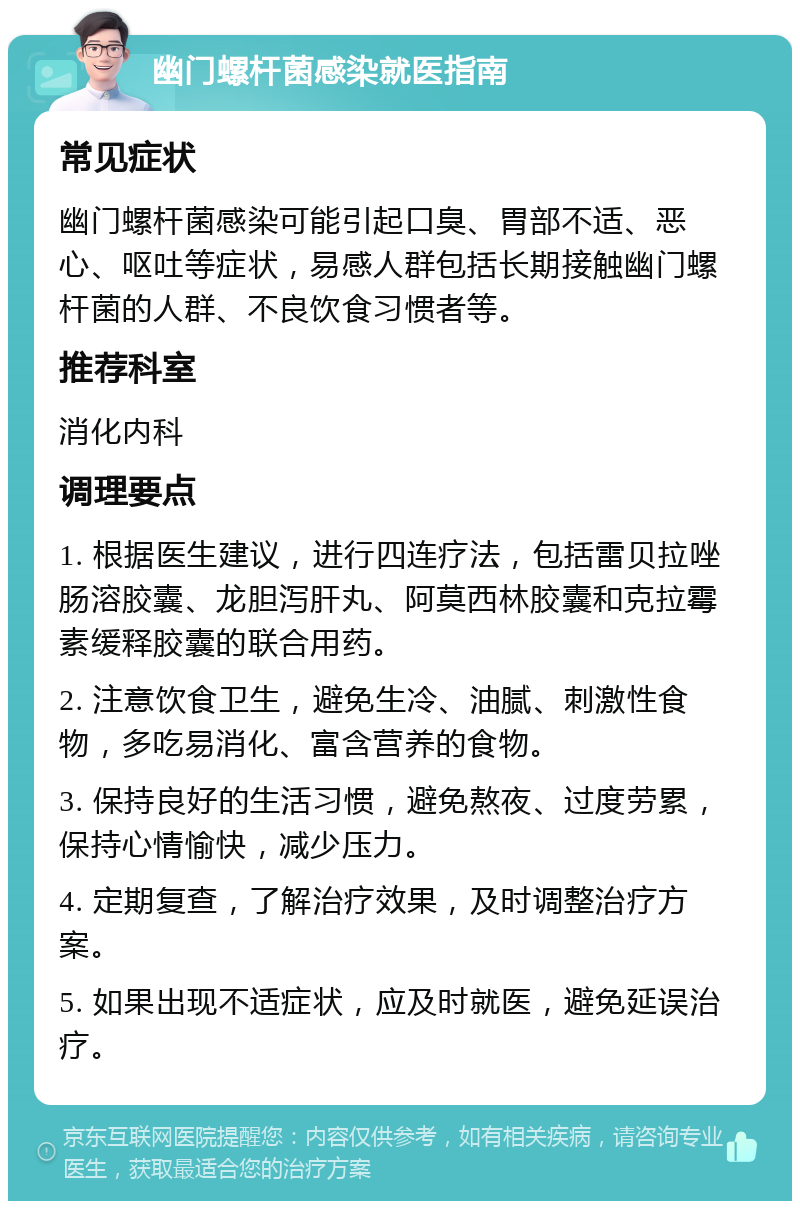 幽门螺杆菌感染就医指南 常见症状 幽门螺杆菌感染可能引起口臭、胃部不适、恶心、呕吐等症状，易感人群包括长期接触幽门螺杆菌的人群、不良饮食习惯者等。 推荐科室 消化内科 调理要点 1. 根据医生建议，进行四连疗法，包括雷贝拉唑肠溶胶囊、龙胆泻肝丸、阿莫西林胶囊和克拉霉素缓释胶囊的联合用药。 2. 注意饮食卫生，避免生冷、油腻、刺激性食物，多吃易消化、富含营养的食物。 3. 保持良好的生活习惯，避免熬夜、过度劳累，保持心情愉快，减少压力。 4. 定期复查，了解治疗效果，及时调整治疗方案。 5. 如果出现不适症状，应及时就医，避免延误治疗。