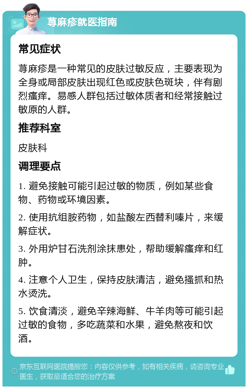 荨麻疹就医指南 常见症状 荨麻疹是一种常见的皮肤过敏反应，主要表现为全身或局部皮肤出现红色或皮肤色斑块，伴有剧烈瘙痒。易感人群包括过敏体质者和经常接触过敏原的人群。 推荐科室 皮肤科 调理要点 1. 避免接触可能引起过敏的物质，例如某些食物、药物或环境因素。 2. 使用抗组胺药物，如盐酸左西替利嗪片，来缓解症状。 3. 外用炉甘石洗剂涂抹患处，帮助缓解瘙痒和红肿。 4. 注意个人卫生，保持皮肤清洁，避免搔抓和热水烫洗。 5. 饮食清淡，避免辛辣海鲜、牛羊肉等可能引起过敏的食物，多吃蔬菜和水果，避免熬夜和饮酒。