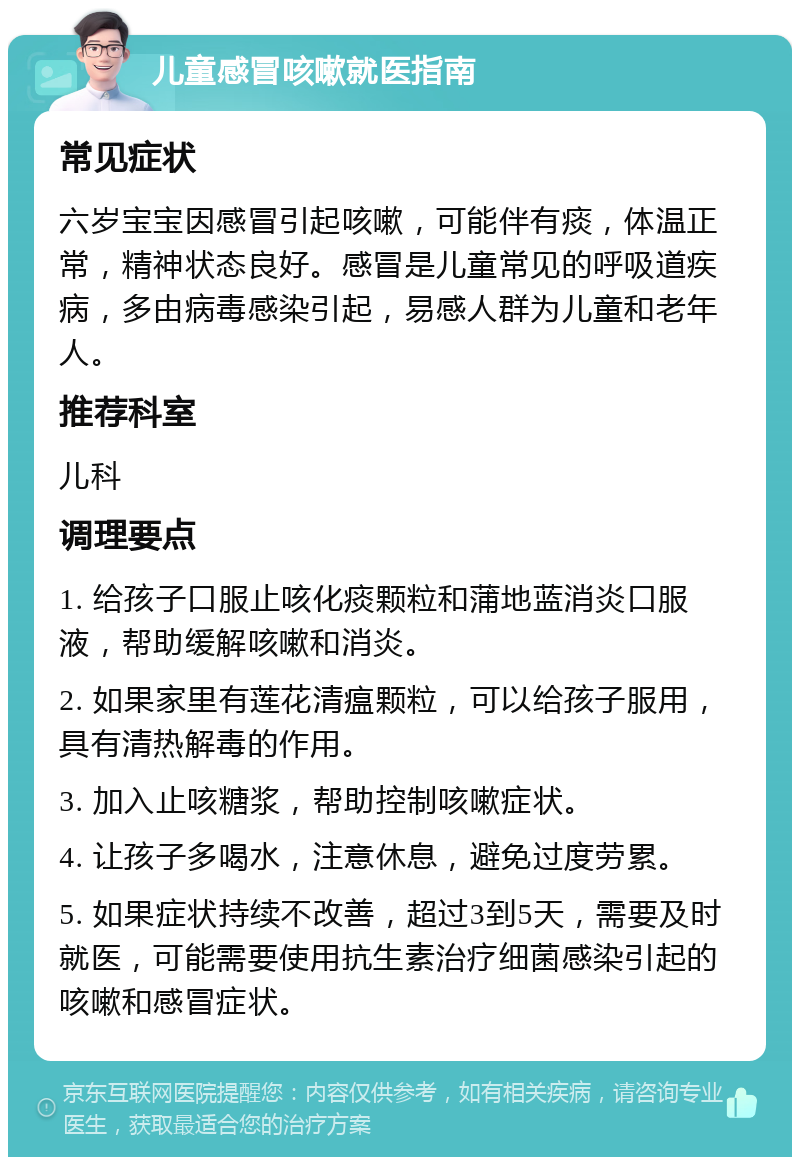 儿童感冒咳嗽就医指南 常见症状 六岁宝宝因感冒引起咳嗽，可能伴有痰，体温正常，精神状态良好。感冒是儿童常见的呼吸道疾病，多由病毒感染引起，易感人群为儿童和老年人。 推荐科室 儿科 调理要点 1. 给孩子口服止咳化痰颗粒和蒲地蓝消炎口服液，帮助缓解咳嗽和消炎。 2. 如果家里有莲花清瘟颗粒，可以给孩子服用，具有清热解毒的作用。 3. 加入止咳糖浆，帮助控制咳嗽症状。 4. 让孩子多喝水，注意休息，避免过度劳累。 5. 如果症状持续不改善，超过3到5天，需要及时就医，可能需要使用抗生素治疗细菌感染引起的咳嗽和感冒症状。