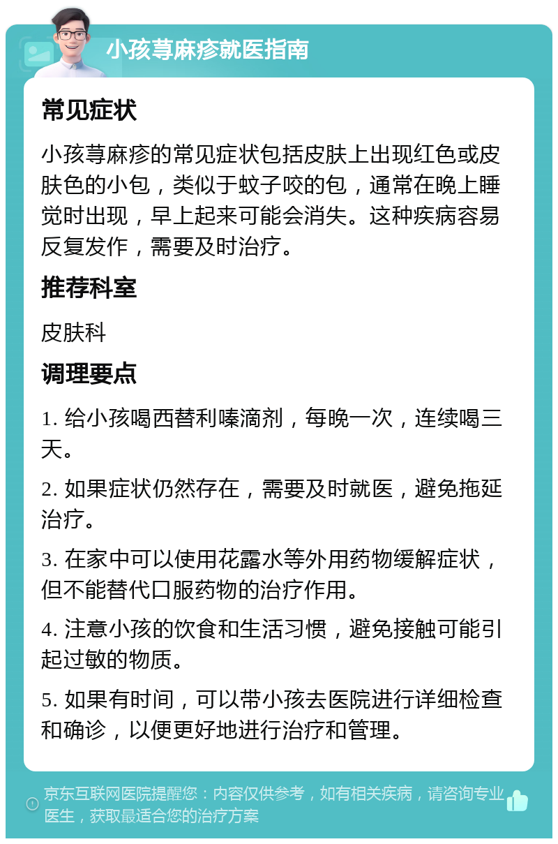 小孩荨麻疹就医指南 常见症状 小孩荨麻疹的常见症状包括皮肤上出现红色或皮肤色的小包，类似于蚊子咬的包，通常在晚上睡觉时出现，早上起来可能会消失。这种疾病容易反复发作，需要及时治疗。 推荐科室 皮肤科 调理要点 1. 给小孩喝西替利嗪滴剂，每晚一次，连续喝三天。 2. 如果症状仍然存在，需要及时就医，避免拖延治疗。 3. 在家中可以使用花露水等外用药物缓解症状，但不能替代口服药物的治疗作用。 4. 注意小孩的饮食和生活习惯，避免接触可能引起过敏的物质。 5. 如果有时间，可以带小孩去医院进行详细检查和确诊，以便更好地进行治疗和管理。