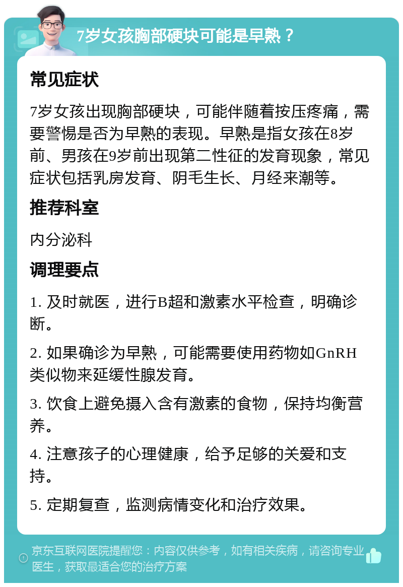 7岁女孩胸部硬块可能是早熟？ 常见症状 7岁女孩出现胸部硬块，可能伴随着按压疼痛，需要警惕是否为早熟的表现。早熟是指女孩在8岁前、男孩在9岁前出现第二性征的发育现象，常见症状包括乳房发育、阴毛生长、月经来潮等。 推荐科室 内分泌科 调理要点 1. 及时就医，进行B超和激素水平检查，明确诊断。 2. 如果确诊为早熟，可能需要使用药物如GnRH类似物来延缓性腺发育。 3. 饮食上避免摄入含有激素的食物，保持均衡营养。 4. 注意孩子的心理健康，给予足够的关爱和支持。 5. 定期复查，监测病情变化和治疗效果。