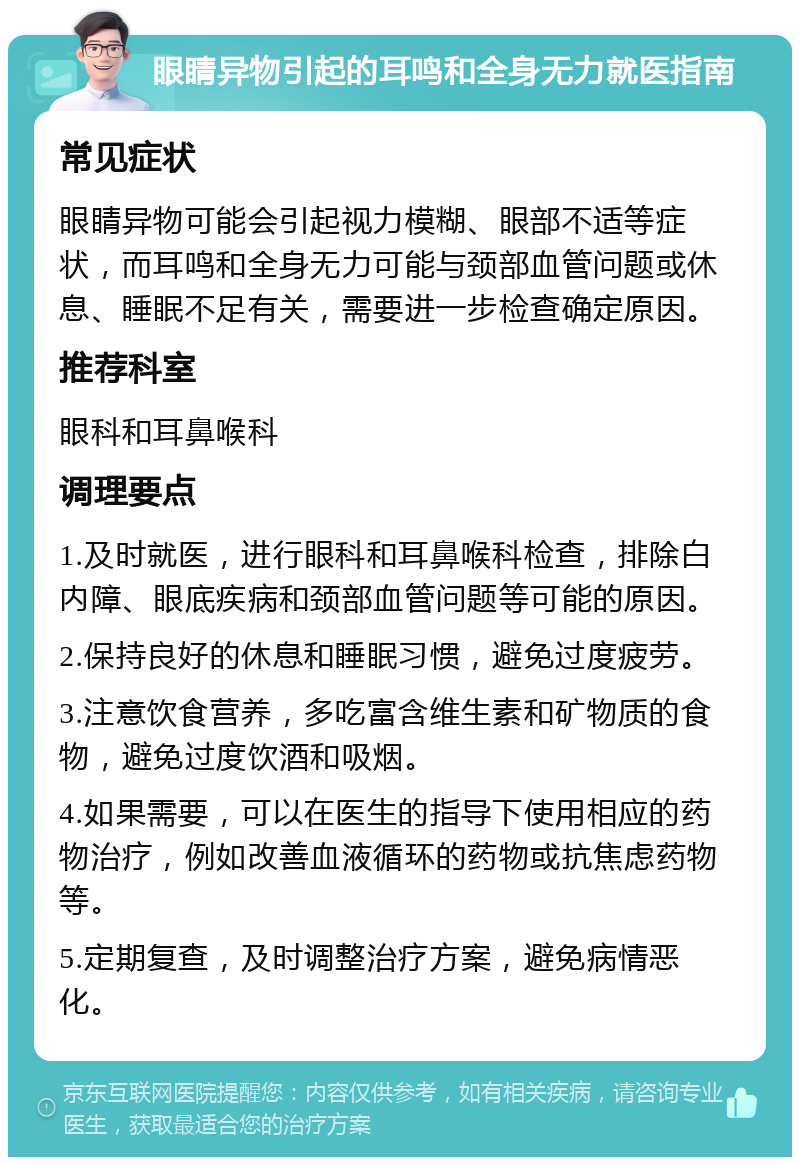 眼睛异物引起的耳鸣和全身无力就医指南 常见症状 眼睛异物可能会引起视力模糊、眼部不适等症状，而耳鸣和全身无力可能与颈部血管问题或休息、睡眠不足有关，需要进一步检查确定原因。 推荐科室 眼科和耳鼻喉科 调理要点 1.及时就医，进行眼科和耳鼻喉科检查，排除白内障、眼底疾病和颈部血管问题等可能的原因。 2.保持良好的休息和睡眠习惯，避免过度疲劳。 3.注意饮食营养，多吃富含维生素和矿物质的食物，避免过度饮酒和吸烟。 4.如果需要，可以在医生的指导下使用相应的药物治疗，例如改善血液循环的药物或抗焦虑药物等。 5.定期复查，及时调整治疗方案，避免病情恶化。