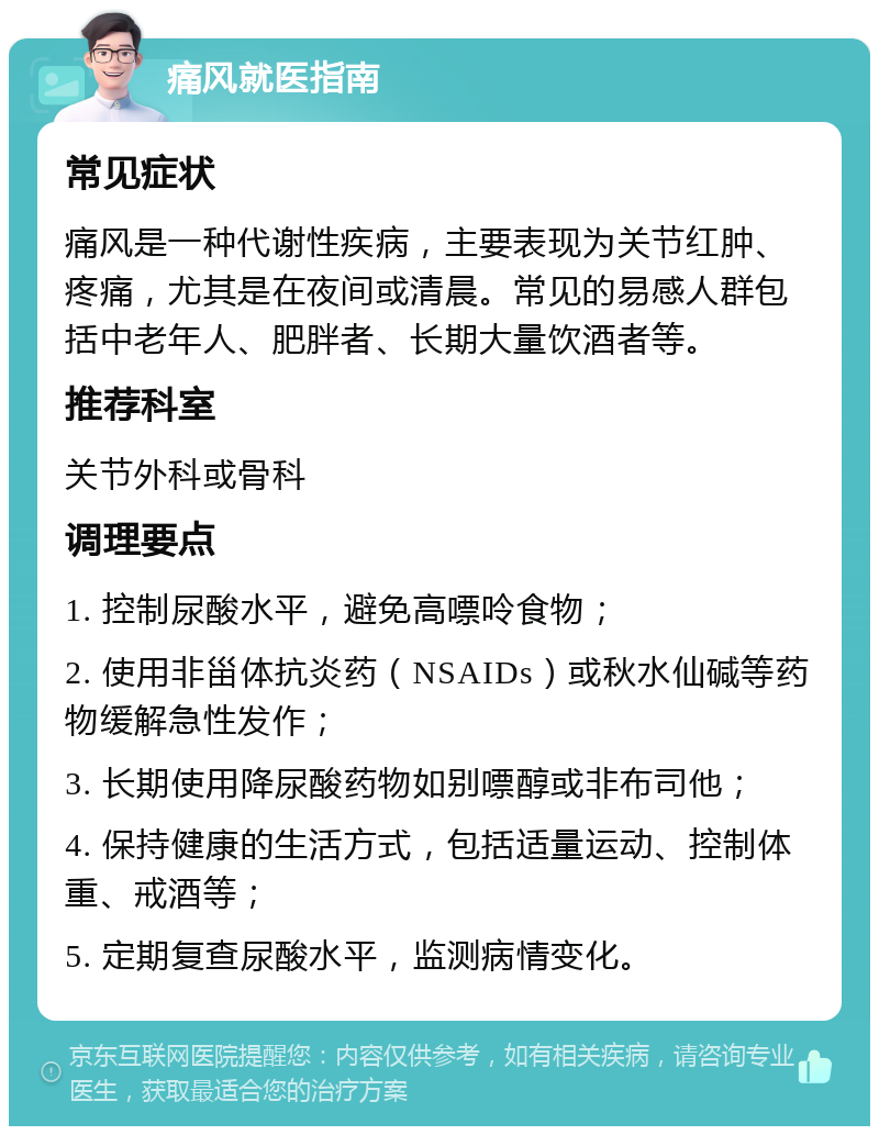 痛风就医指南 常见症状 痛风是一种代谢性疾病，主要表现为关节红肿、疼痛，尤其是在夜间或清晨。常见的易感人群包括中老年人、肥胖者、长期大量饮酒者等。 推荐科室 关节外科或骨科 调理要点 1. 控制尿酸水平，避免高嘌呤食物； 2. 使用非甾体抗炎药（NSAIDs）或秋水仙碱等药物缓解急性发作； 3. 长期使用降尿酸药物如别嘌醇或非布司他； 4. 保持健康的生活方式，包括适量运动、控制体重、戒酒等； 5. 定期复查尿酸水平，监测病情变化。