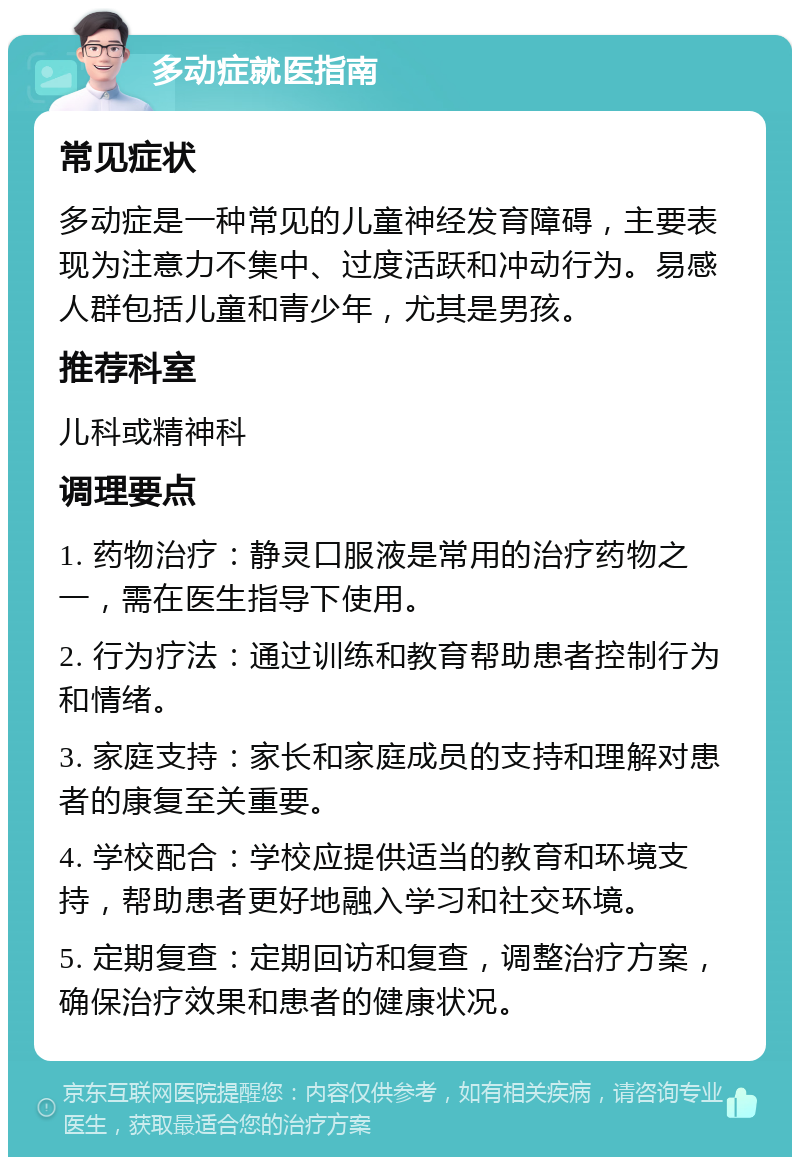 多动症就医指南 常见症状 多动症是一种常见的儿童神经发育障碍，主要表现为注意力不集中、过度活跃和冲动行为。易感人群包括儿童和青少年，尤其是男孩。 推荐科室 儿科或精神科 调理要点 1. 药物治疗：静灵口服液是常用的治疗药物之一，需在医生指导下使用。 2. 行为疗法：通过训练和教育帮助患者控制行为和情绪。 3. 家庭支持：家长和家庭成员的支持和理解对患者的康复至关重要。 4. 学校配合：学校应提供适当的教育和环境支持，帮助患者更好地融入学习和社交环境。 5. 定期复查：定期回访和复查，调整治疗方案，确保治疗效果和患者的健康状况。