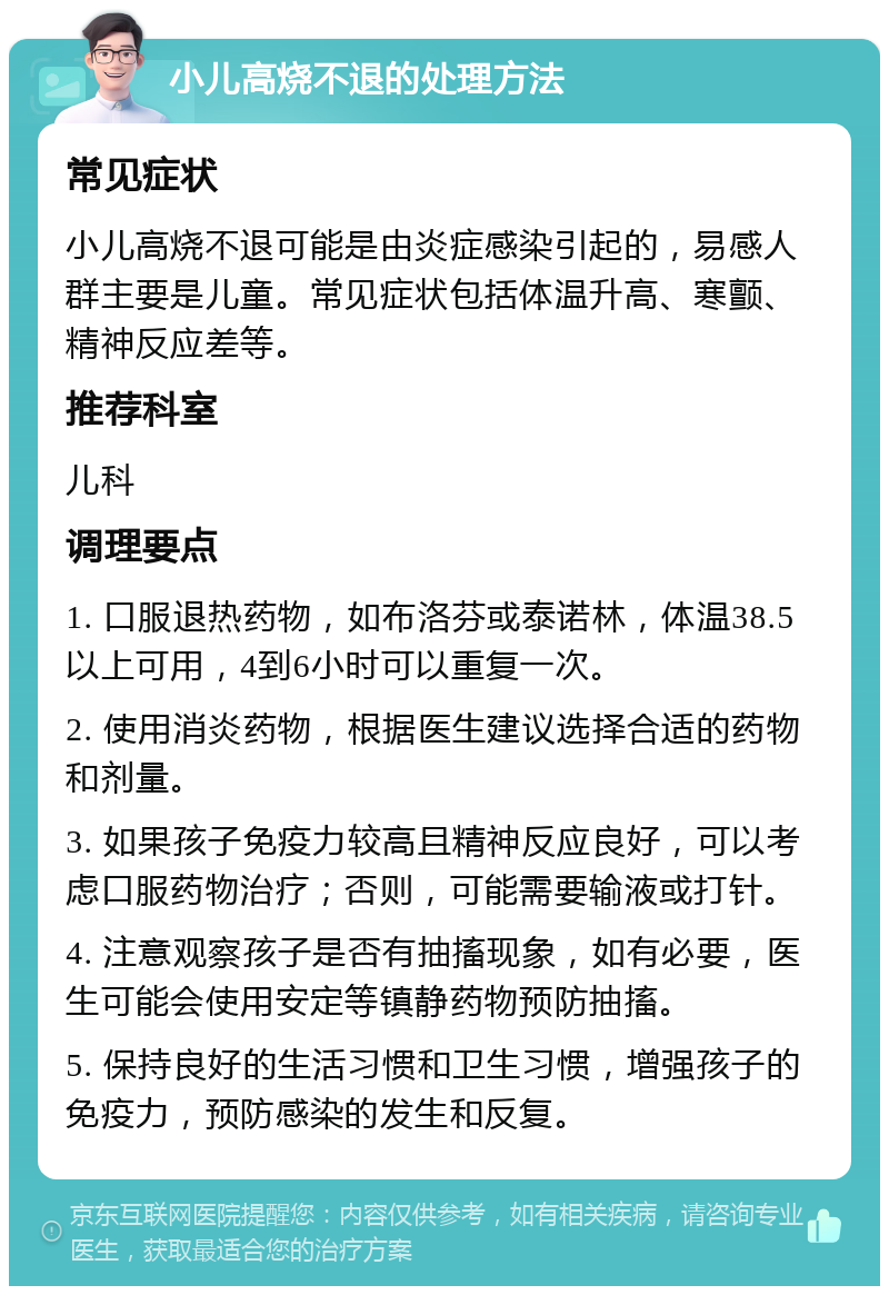 小儿高烧不退的处理方法 常见症状 小儿高烧不退可能是由炎症感染引起的，易感人群主要是儿童。常见症状包括体温升高、寒颤、精神反应差等。 推荐科室 儿科 调理要点 1. 口服退热药物，如布洛芬或泰诺林，体温38.5以上可用，4到6小时可以重复一次。 2. 使用消炎药物，根据医生建议选择合适的药物和剂量。 3. 如果孩子免疫力较高且精神反应良好，可以考虑口服药物治疗；否则，可能需要输液或打针。 4. 注意观察孩子是否有抽搐现象，如有必要，医生可能会使用安定等镇静药物预防抽搐。 5. 保持良好的生活习惯和卫生习惯，增强孩子的免疫力，预防感染的发生和反复。