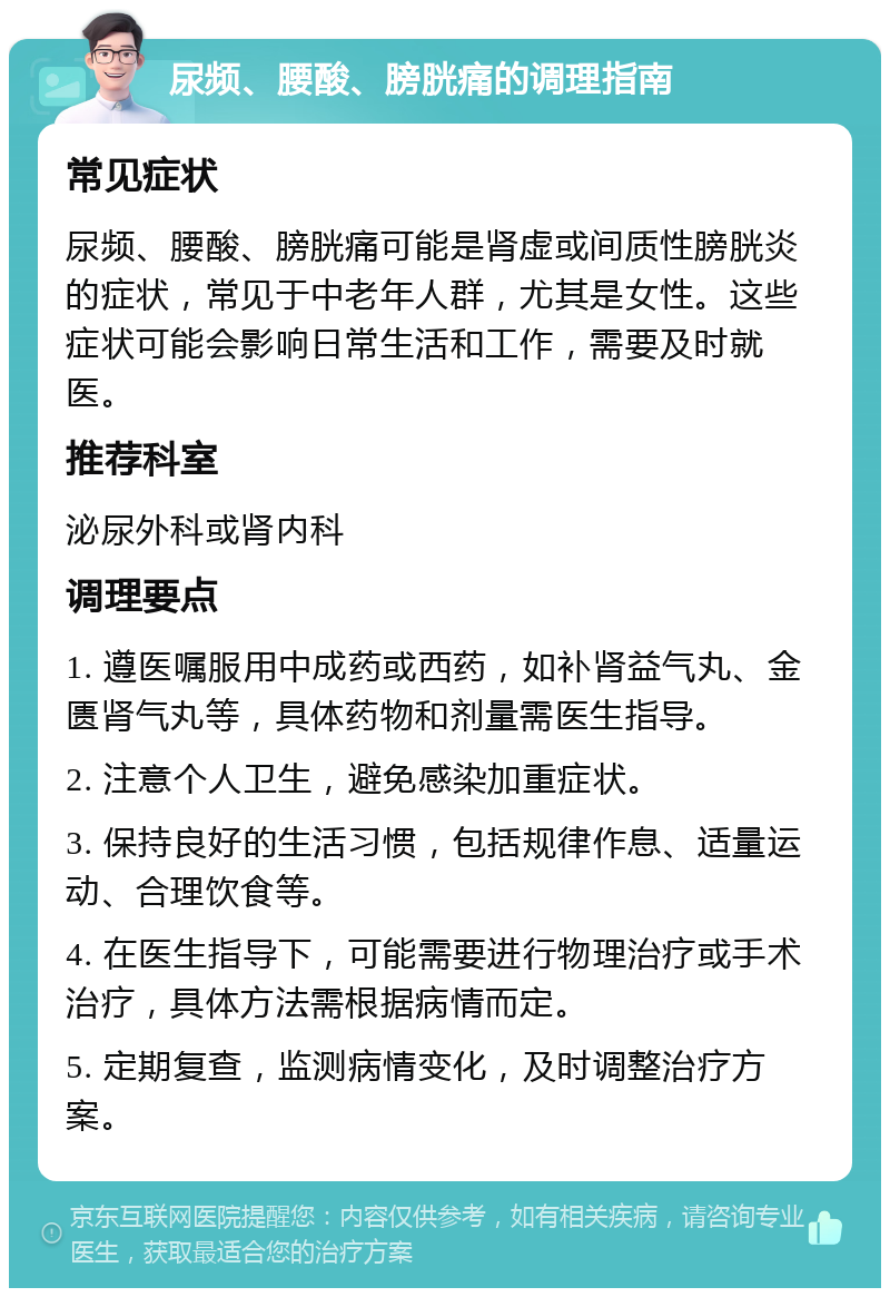 尿频、腰酸、膀胱痛的调理指南 常见症状 尿频、腰酸、膀胱痛可能是肾虚或间质性膀胱炎的症状，常见于中老年人群，尤其是女性。这些症状可能会影响日常生活和工作，需要及时就医。 推荐科室 泌尿外科或肾内科 调理要点 1. 遵医嘱服用中成药或西药，如补肾益气丸、金匮肾气丸等，具体药物和剂量需医生指导。 2. 注意个人卫生，避免感染加重症状。 3. 保持良好的生活习惯，包括规律作息、适量运动、合理饮食等。 4. 在医生指导下，可能需要进行物理治疗或手术治疗，具体方法需根据病情而定。 5. 定期复查，监测病情变化，及时调整治疗方案。