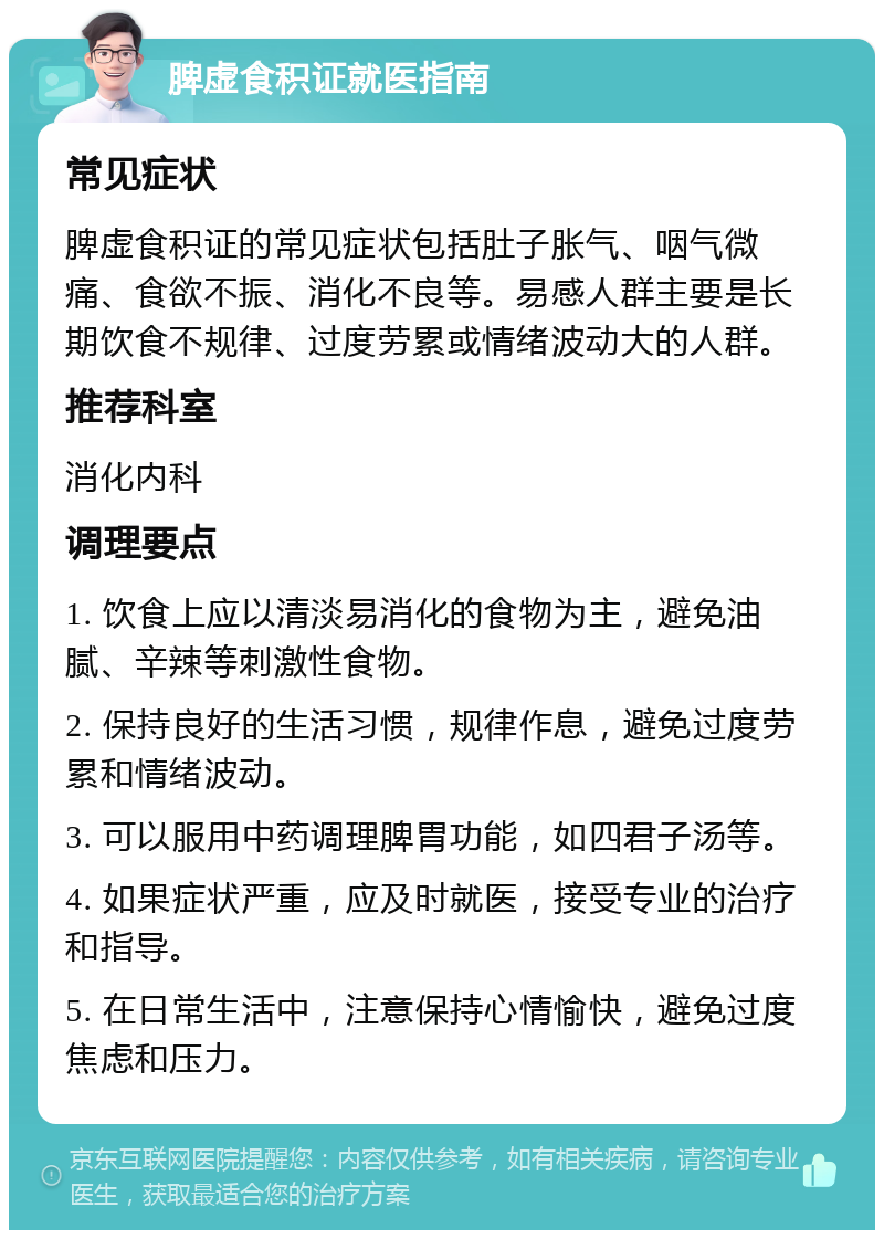 脾虚食积证就医指南 常见症状 脾虚食积证的常见症状包括肚子胀气、咽气微痛、食欲不振、消化不良等。易感人群主要是长期饮食不规律、过度劳累或情绪波动大的人群。 推荐科室 消化内科 调理要点 1. 饮食上应以清淡易消化的食物为主，避免油腻、辛辣等刺激性食物。 2. 保持良好的生活习惯，规律作息，避免过度劳累和情绪波动。 3. 可以服用中药调理脾胃功能，如四君子汤等。 4. 如果症状严重，应及时就医，接受专业的治疗和指导。 5. 在日常生活中，注意保持心情愉快，避免过度焦虑和压力。