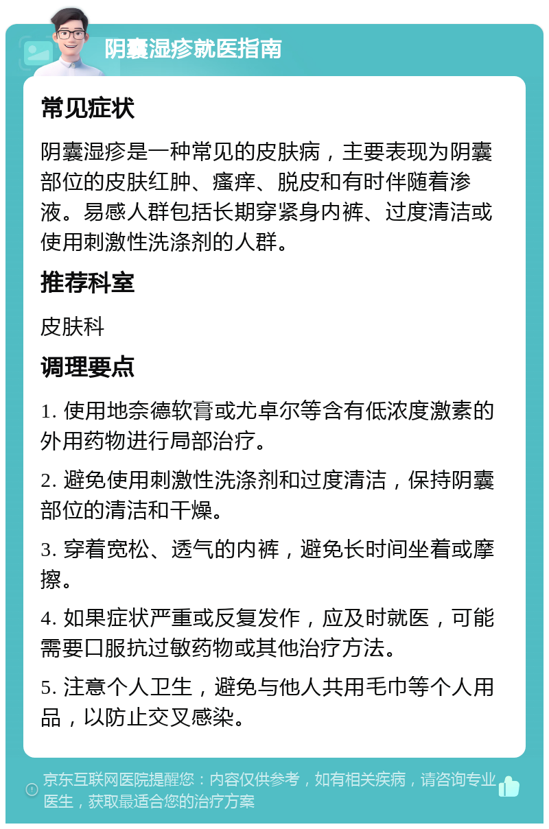 阴囊湿疹就医指南 常见症状 阴囊湿疹是一种常见的皮肤病，主要表现为阴囊部位的皮肤红肿、瘙痒、脱皮和有时伴随着渗液。易感人群包括长期穿紧身内裤、过度清洁或使用刺激性洗涤剂的人群。 推荐科室 皮肤科 调理要点 1. 使用地奈德软膏或尤卓尔等含有低浓度激素的外用药物进行局部治疗。 2. 避免使用刺激性洗涤剂和过度清洁，保持阴囊部位的清洁和干燥。 3. 穿着宽松、透气的内裤，避免长时间坐着或摩擦。 4. 如果症状严重或反复发作，应及时就医，可能需要口服抗过敏药物或其他治疗方法。 5. 注意个人卫生，避免与他人共用毛巾等个人用品，以防止交叉感染。