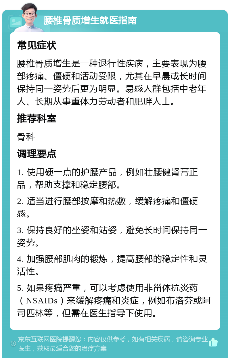 腰椎骨质增生就医指南 常见症状 腰椎骨质增生是一种退行性疾病，主要表现为腰部疼痛、僵硬和活动受限，尤其在早晨或长时间保持同一姿势后更为明显。易感人群包括中老年人、长期从事重体力劳动者和肥胖人士。 推荐科室 骨科 调理要点 1. 使用硬一点的护腰产品，例如壮腰健肾膏正品，帮助支撑和稳定腰部。 2. 适当进行腰部按摩和热敷，缓解疼痛和僵硬感。 3. 保持良好的坐姿和站姿，避免长时间保持同一姿势。 4. 加强腰部肌肉的锻炼，提高腰部的稳定性和灵活性。 5. 如果疼痛严重，可以考虑使用非甾体抗炎药（NSAIDs）来缓解疼痛和炎症，例如布洛芬或阿司匹林等，但需在医生指导下使用。