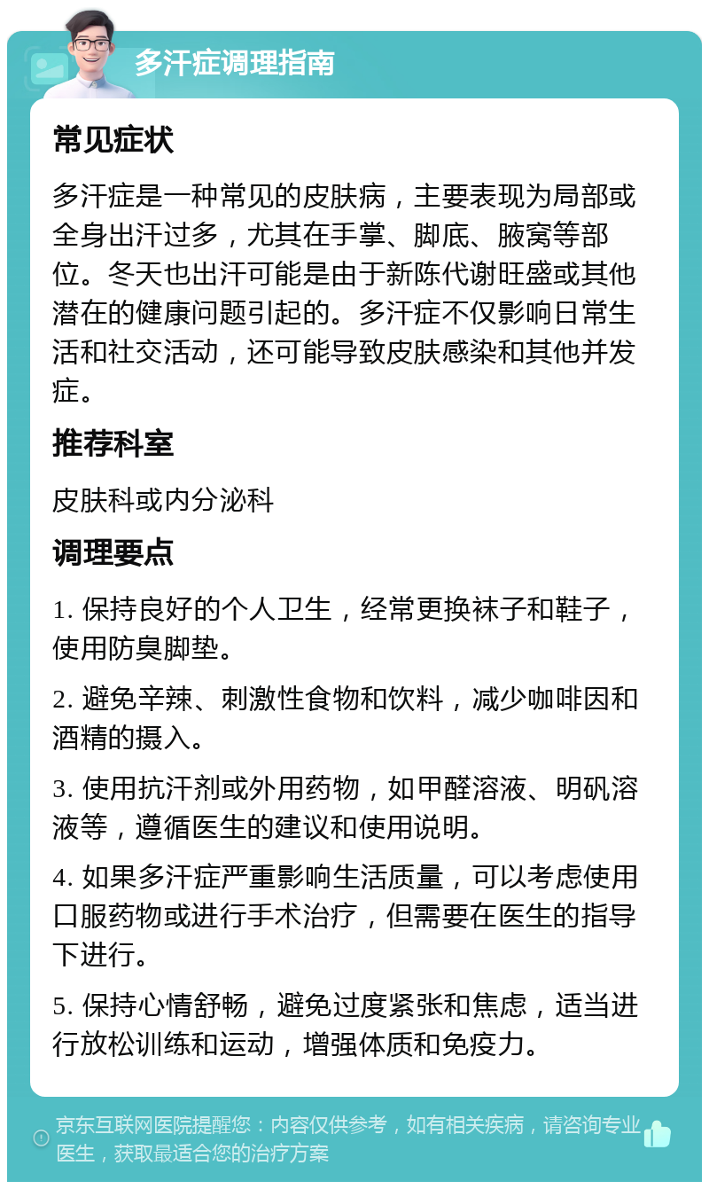 多汗症调理指南 常见症状 多汗症是一种常见的皮肤病，主要表现为局部或全身出汗过多，尤其在手掌、脚底、腋窝等部位。冬天也出汗可能是由于新陈代谢旺盛或其他潜在的健康问题引起的。多汗症不仅影响日常生活和社交活动，还可能导致皮肤感染和其他并发症。 推荐科室 皮肤科或内分泌科 调理要点 1. 保持良好的个人卫生，经常更换袜子和鞋子，使用防臭脚垫。 2. 避免辛辣、刺激性食物和饮料，减少咖啡因和酒精的摄入。 3. 使用抗汗剂或外用药物，如甲醛溶液、明矾溶液等，遵循医生的建议和使用说明。 4. 如果多汗症严重影响生活质量，可以考虑使用口服药物或进行手术治疗，但需要在医生的指导下进行。 5. 保持心情舒畅，避免过度紧张和焦虑，适当进行放松训练和运动，增强体质和免疫力。