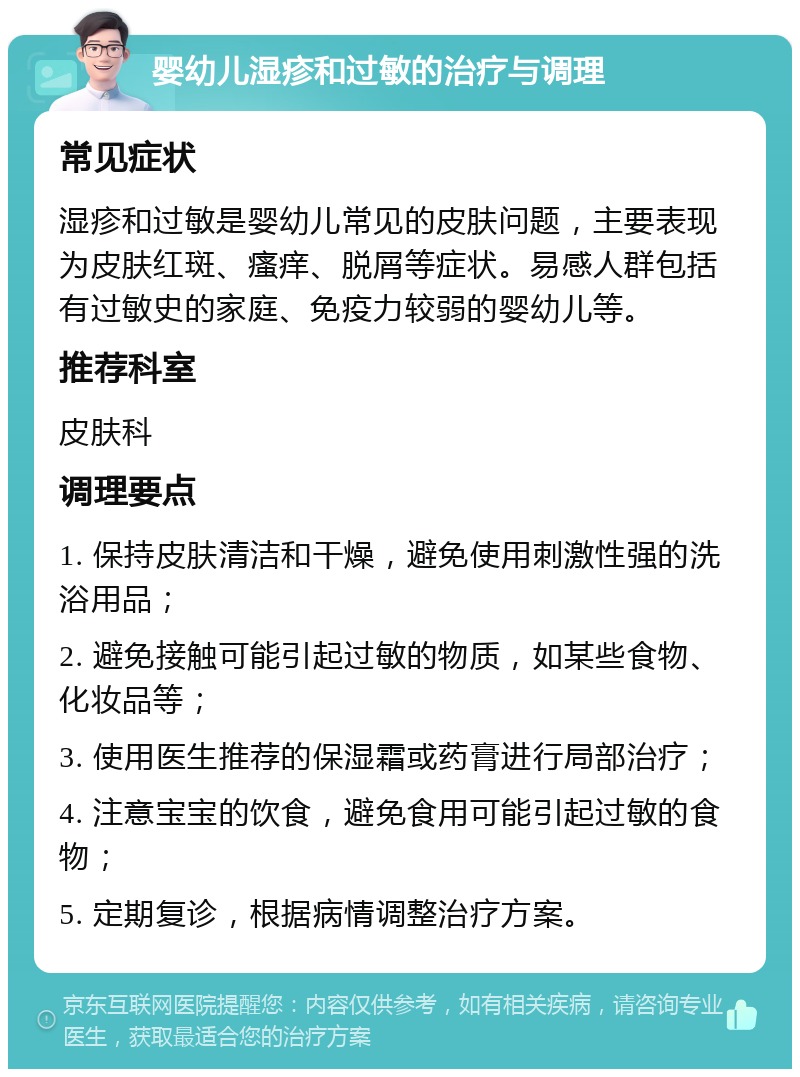 婴幼儿湿疹和过敏的治疗与调理 常见症状 湿疹和过敏是婴幼儿常见的皮肤问题，主要表现为皮肤红斑、瘙痒、脱屑等症状。易感人群包括有过敏史的家庭、免疫力较弱的婴幼儿等。 推荐科室 皮肤科 调理要点 1. 保持皮肤清洁和干燥，避免使用刺激性强的洗浴用品； 2. 避免接触可能引起过敏的物质，如某些食物、化妆品等； 3. 使用医生推荐的保湿霜或药膏进行局部治疗； 4. 注意宝宝的饮食，避免食用可能引起过敏的食物； 5. 定期复诊，根据病情调整治疗方案。