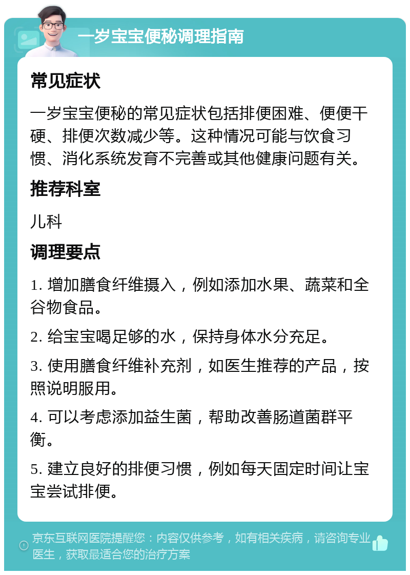 一岁宝宝便秘调理指南 常见症状 一岁宝宝便秘的常见症状包括排便困难、便便干硬、排便次数减少等。这种情况可能与饮食习惯、消化系统发育不完善或其他健康问题有关。 推荐科室 儿科 调理要点 1. 增加膳食纤维摄入，例如添加水果、蔬菜和全谷物食品。 2. 给宝宝喝足够的水，保持身体水分充足。 3. 使用膳食纤维补充剂，如医生推荐的产品，按照说明服用。 4. 可以考虑添加益生菌，帮助改善肠道菌群平衡。 5. 建立良好的排便习惯，例如每天固定时间让宝宝尝试排便。