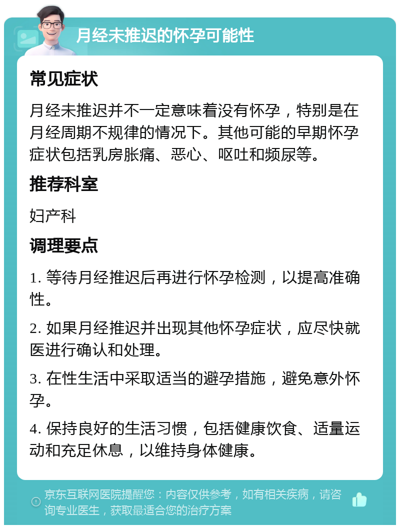 月经未推迟的怀孕可能性 常见症状 月经未推迟并不一定意味着没有怀孕，特别是在月经周期不规律的情况下。其他可能的早期怀孕症状包括乳房胀痛、恶心、呕吐和频尿等。 推荐科室 妇产科 调理要点 1. 等待月经推迟后再进行怀孕检测，以提高准确性。 2. 如果月经推迟并出现其他怀孕症状，应尽快就医进行确认和处理。 3. 在性生活中采取适当的避孕措施，避免意外怀孕。 4. 保持良好的生活习惯，包括健康饮食、适量运动和充足休息，以维持身体健康。