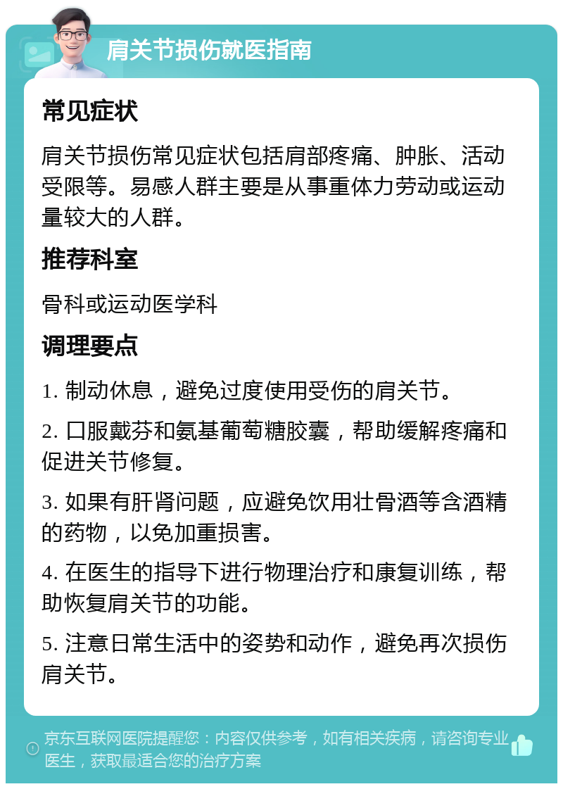 肩关节损伤就医指南 常见症状 肩关节损伤常见症状包括肩部疼痛、肿胀、活动受限等。易感人群主要是从事重体力劳动或运动量较大的人群。 推荐科室 骨科或运动医学科 调理要点 1. 制动休息，避免过度使用受伤的肩关节。 2. 口服戴芬和氨基葡萄糖胶囊，帮助缓解疼痛和促进关节修复。 3. 如果有肝肾问题，应避免饮用壮骨酒等含酒精的药物，以免加重损害。 4. 在医生的指导下进行物理治疗和康复训练，帮助恢复肩关节的功能。 5. 注意日常生活中的姿势和动作，避免再次损伤肩关节。