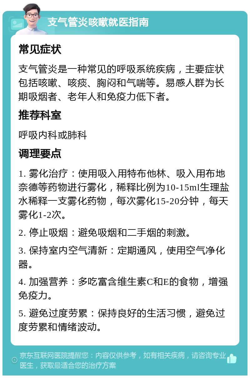 支气管炎咳嗽就医指南 常见症状 支气管炎是一种常见的呼吸系统疾病，主要症状包括咳嗽、咳痰、胸闷和气喘等。易感人群为长期吸烟者、老年人和免疫力低下者。 推荐科室 呼吸内科或肺科 调理要点 1. 雾化治疗：使用吸入用特布他林、吸入用布地奈德等药物进行雾化，稀释比例为10-15ml生理盐水稀释一支雾化药物，每次雾化15-20分钟，每天雾化1-2次。 2. 停止吸烟：避免吸烟和二手烟的刺激。 3. 保持室内空气清新：定期通风，使用空气净化器。 4. 加强营养：多吃富含维生素C和E的食物，增强免疫力。 5. 避免过度劳累：保持良好的生活习惯，避免过度劳累和情绪波动。