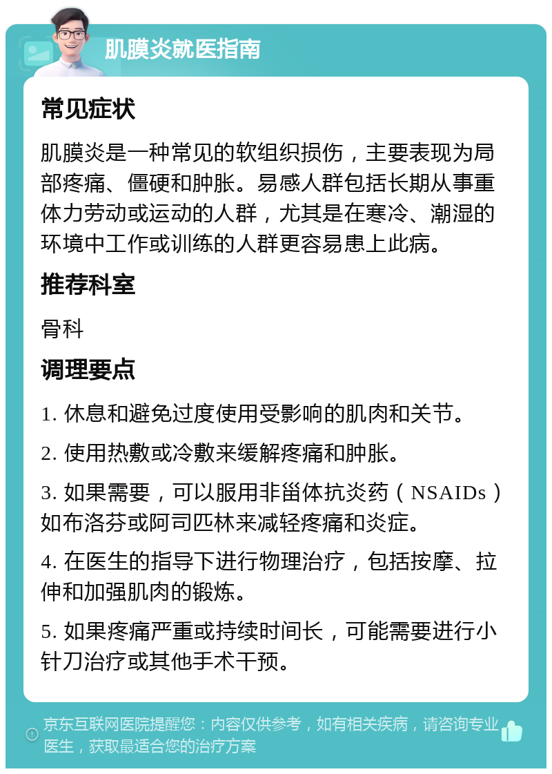 肌膜炎就医指南 常见症状 肌膜炎是一种常见的软组织损伤，主要表现为局部疼痛、僵硬和肿胀。易感人群包括长期从事重体力劳动或运动的人群，尤其是在寒冷、潮湿的环境中工作或训练的人群更容易患上此病。 推荐科室 骨科 调理要点 1. 休息和避免过度使用受影响的肌肉和关节。 2. 使用热敷或冷敷来缓解疼痛和肿胀。 3. 如果需要，可以服用非甾体抗炎药（NSAIDs）如布洛芬或阿司匹林来减轻疼痛和炎症。 4. 在医生的指导下进行物理治疗，包括按摩、拉伸和加强肌肉的锻炼。 5. 如果疼痛严重或持续时间长，可能需要进行小针刀治疗或其他手术干预。