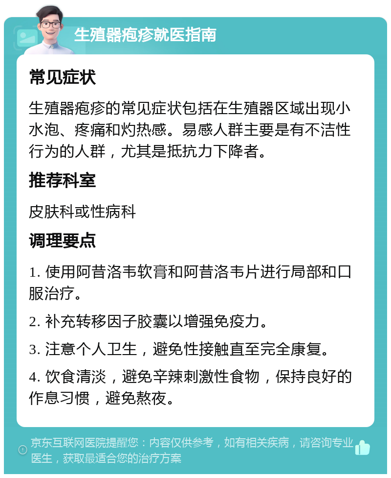 生殖器疱疹就医指南 常见症状 生殖器疱疹的常见症状包括在生殖器区域出现小水泡、疼痛和灼热感。易感人群主要是有不洁性行为的人群，尤其是抵抗力下降者。 推荐科室 皮肤科或性病科 调理要点 1. 使用阿昔洛韦软膏和阿昔洛韦片进行局部和口服治疗。 2. 补充转移因子胶囊以增强免疫力。 3. 注意个人卫生，避免性接触直至完全康复。 4. 饮食清淡，避免辛辣刺激性食物，保持良好的作息习惯，避免熬夜。